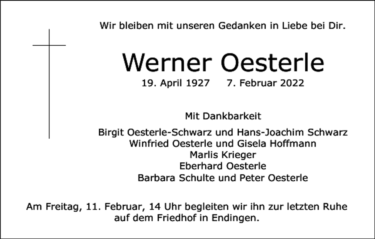 <p>Wir bleiben mit unseren Gedanken in Liebe bei Dir.</p><p>Werner Oesterle<br />19. April 192. Februar 2022</p><p>Mit Dankbarkeit<br />Birgit Oesterle-Schwarz und Hans-Joachim Schwarz<br />Winfried Oesterle und Gisela Hoffmann<br />Marlis Krieger<br />Eberhard Oesterle<br />Barbara Schulte und Peter Oesterle<br />Am Freitag, 11. Februar, 14 Uhr begleiten wir ihn zur letzten Ruhe<br />auf dem Friedhof in Endingen.</p>