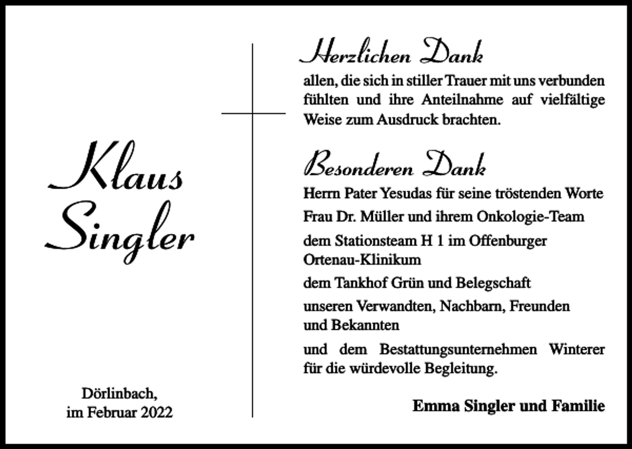 <p>Herzlichen Dank</p><p>Klaus<br />Singler<br />Dörlinbach,<br />im Februar 2022</p><p>allen, die sich in stiller Trauer mit uns verbunden<br />fühlten und ihre Anteilnahme auf vielfältige<br />Weise zum Ausdruck brachten.</p><p>Besonderen Dank<br />Herrn Pater Yesudas für seine tröstenden Worte<br />Frau Dr. Müller und ihrem Onkologie-Team<br />dem Stationsteam H 1 im Offenburger<br />Ortenau-Klinikum<br />dem Tankhof Grün und Belegschaft<br />unseren Verwandten, Nachbarn, Freunden<br />und Bekannten<br />und dem Bestattungsunternehmen Winterer<br />für die würdevolle Begleitung.</p><p>Emma Singler und Familie</p>
