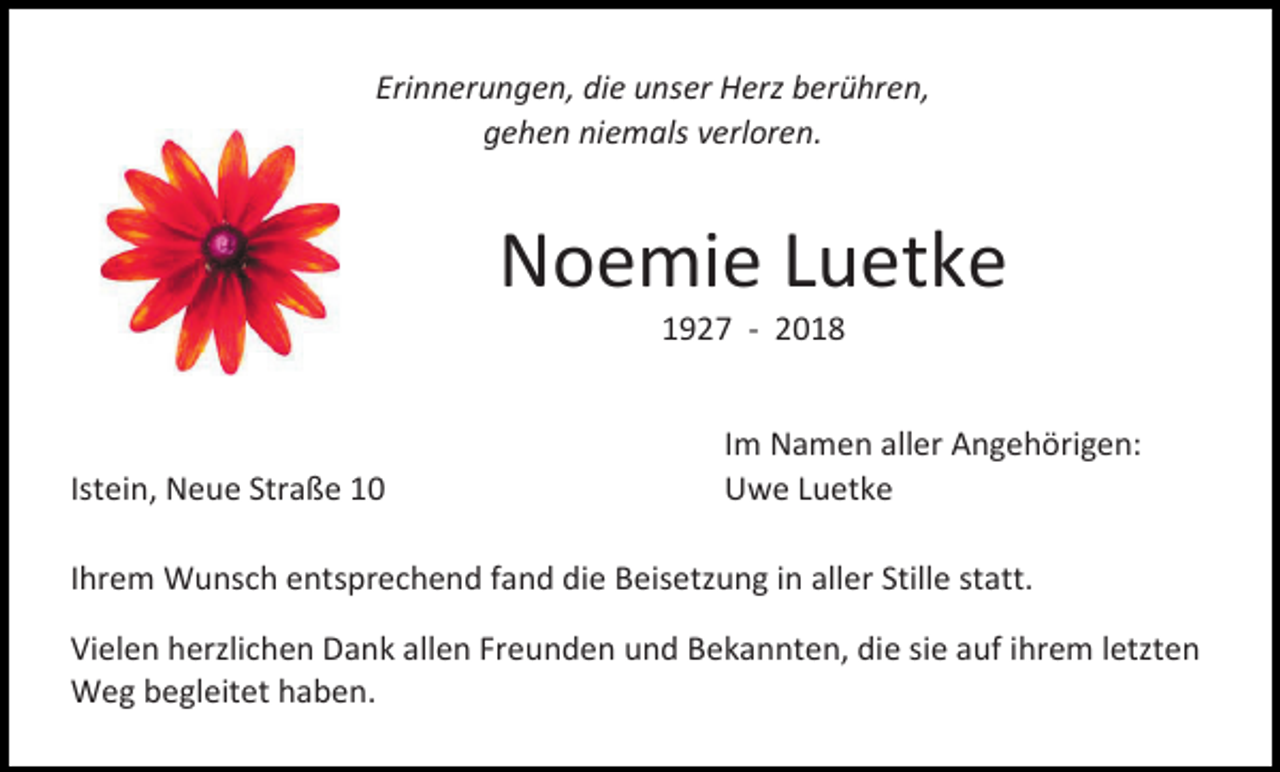 <p>Erinnerungen, die unser Herz berühren,<br />gehen niemals verloren.</p><p>Noemie Luetke<br />1927 - 2018</p><p>Istein, Neue Straße 10</p><p>Im Namen aller Angehörigen:<br />Uwe Luetke</p><p>Ihrem Wunsch entsprechend fand die Beisetzung in aller Stille statt.<br />Vielen herzlichen Dank allen Freunden und Bekannten, die sie auf ihrem letzten<br />Weg begleitet haben.</p>