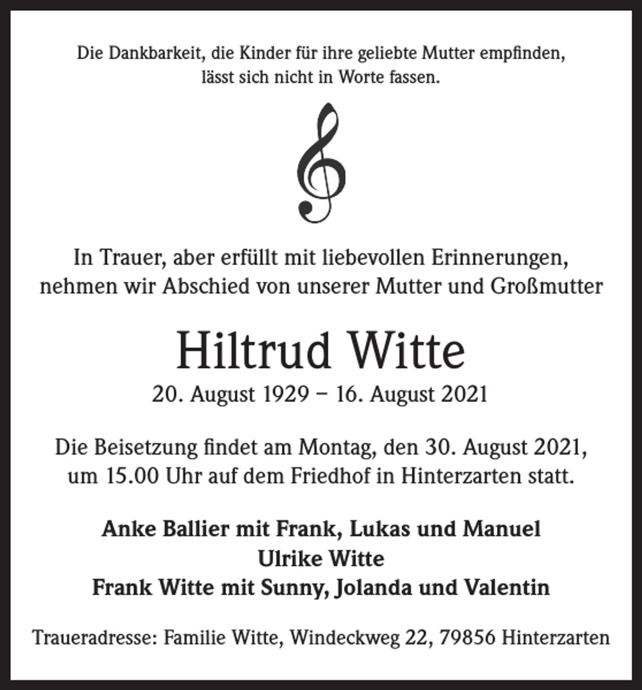 <p>Die Dankbarkeit, die Kinder für ihre geliebte Mutter empfinden,<br />lässt sich nicht in Worte fassen.</p><p>In Trauer, aber erfüllt mit liebevollen Erinnerungen,<br />nehmen wir Abschied von unserer Mutter und Großmutter</p><p>Hiltrud Witte</p><p>20. August 1929 – 16. August 2021<br />Die Beisetzung findet am Montag, den 30. August 2021,<br />um 15.00 Uhr auf dem Friedhof in Hinterzarten statt.<br />Anke Ballier mit Frank, Lukas und Manuel<br />Ulrike Witte<br />Frank Witte mit Sunny, Jolanda und Valentin<br />Traueradresse: Familie Witte, Windeckweg 22, 79856 Hinterzarten</p>