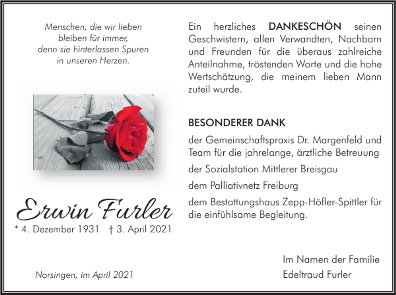 <p>Menschen, die wir lieben<br />bleiben für immer,<br />denn sie hinterlassen Spuren<br />in unseren Herzen.</p><p>Ein herzliches DANKESCHÖN seinen<br />Geschwistern, allen Verwandten, Nachbarn<br />und Freunden für die überaus zahlreiche<br />Anteilnahme, tröstenden Worte und die hohe<br />Wertschätzung, die meinem lieben Mann<br />zuteil wurde.<br />BESONDERER DANK<br />der Gemeinschaftspraxis Dr. Margenfeld und<br />Team für die jahrelange, ärztliche Betreuung<br />der Sozialstation Mittlerer Breisgau</p><p>Erwin Furler</p><p>dem Palliativnetz Freiburg<br />dem Bestattungshaus Zepp-Höfler-Spittler für<br />die einfühlsame Begleitung.</p><p>* 4. Dezember 1931 † 3. April 2021</p><p>Norsingen, im April 2021</p><p>Im Namen der Familie<br />Edeltraud Furler</p>