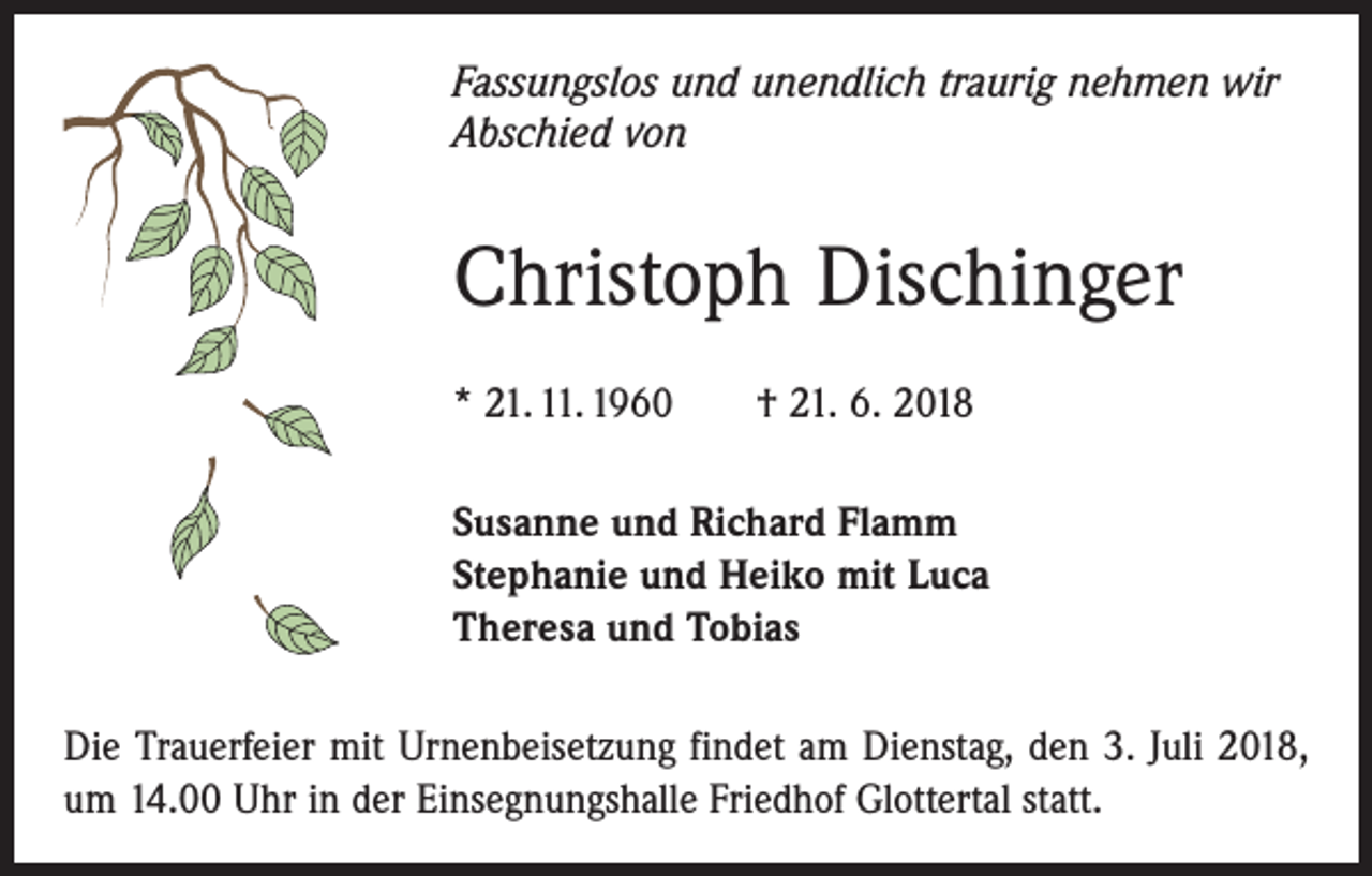 <p>Fassungslos und unendlich traurig nehmen wir<br />Abschied von</p><p>Christoph Dischinger<br />* 21. 11. 1960 † 21. 6. 2018<br />Susanne und Richard Flamm<br />Stephanie und Heiko mit Luca<br />Theresa und Tobias<br />Die Trauerfeier mit Urnenbeisetzung findet am Dienstag, den 3. Juli 2018,<br />um 14.00 Uhr in der Einsegnungshalle Friedhof Glottertal statt.</p>