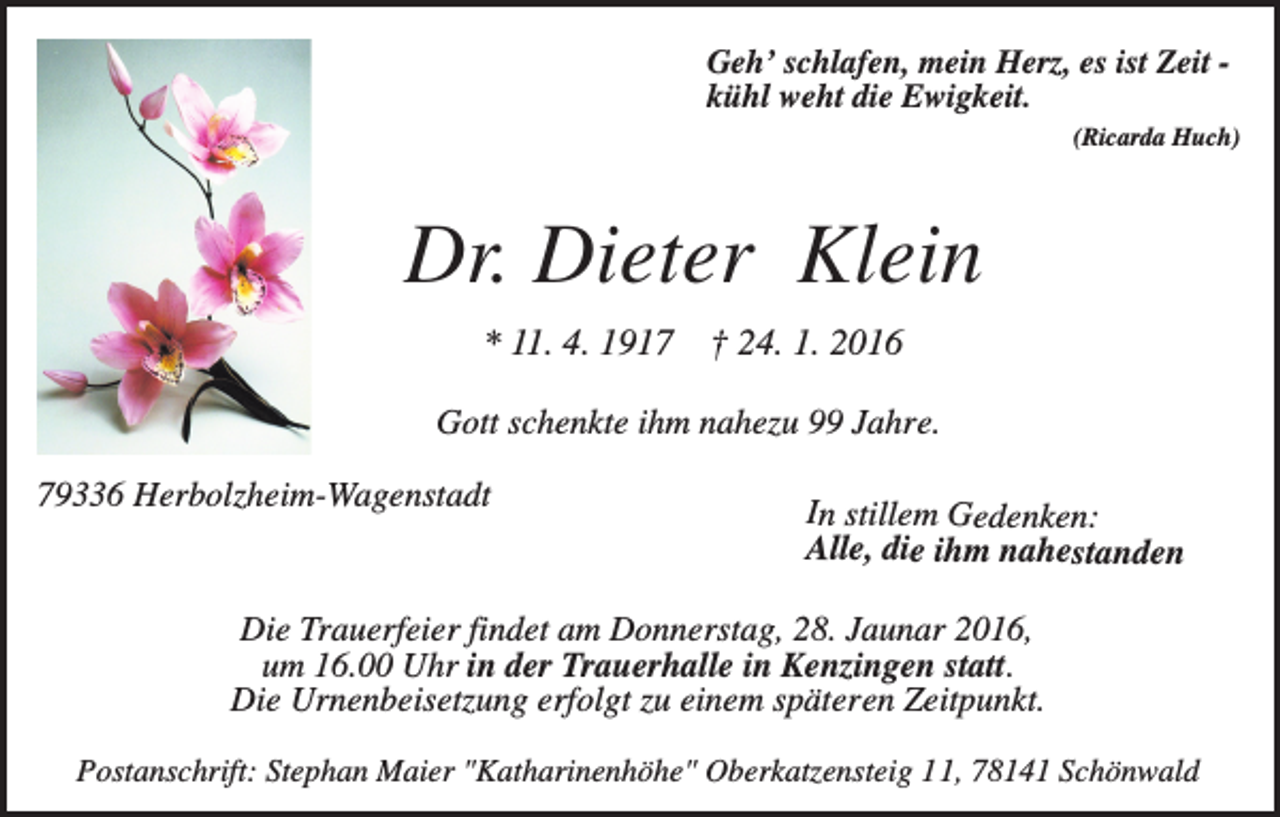 <p>Geh’ schlafen, mein Herz, es ist Zeit kühl weht die Ewigkeit.<br />(Ricarda Huch)</p><p>Dr. Dieter Klein<br />* 11. 4. 1917</p><p>† 24. 1. 2016</p><p>Gott schenkte ihm nahezu 99 Jahre.<br />79336 Herbolzheim-Wagenstadt</p><p>In stillem Gedenken:<br />Alle, die ihm nahestanden</p><p>Die Trauerfeier findet am Donnerstag, 28. Jaunar 2016,<br />um 16.00 Uhr in der Trauerhalle in Kenzingen statt.<br />Die Urnenbeisetzung erfolgt zu einem späteren Zeitpunkt.<br />Postanschrift: Stephan Maier "Katharinenhöhe" Oberkatzensteig 11, 78141 Schönwald</p>