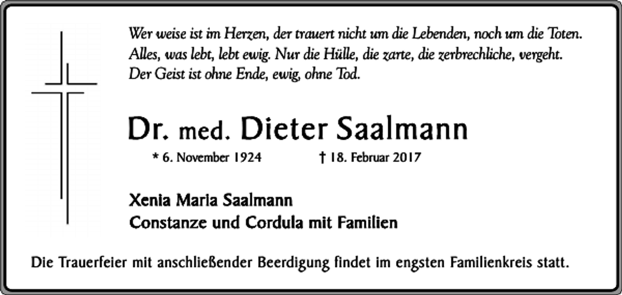 <p>Wer weise ist im Herzen, der trauert nicht um die Lebenden, noch um die Toten.<br />Alles, was lebt, lebt ewig. Nur die Hülle, die zarte, die zerbrechliche, vergeht.<br />Der Geist ist ohne Ende, ewig, ohne Tod.</p><p>Dr. med. Dieter Saalmann<br />* 6. November 1924</p><p>18. Februar 2017</p><p>Xenia Maria Saalmann<br />Constanze und Cordula mit Familien<br />Die Trauerfeier mit anschließender Beerdigung findet im engsten Familienkreis statt.</p>