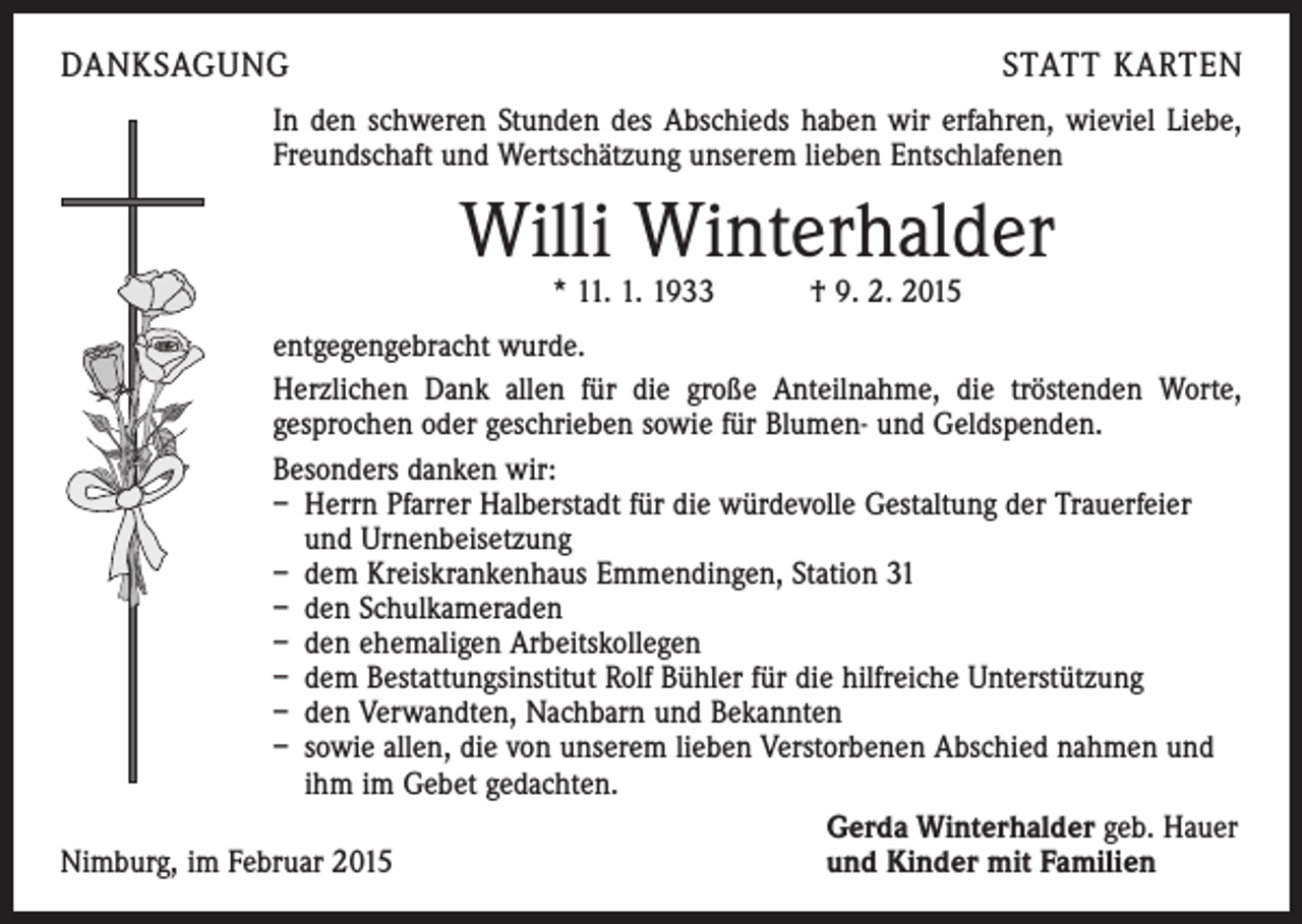 <p>DANKSAGUNG</p><p>STATT KARTEN</p><p>In den schweren Stunden des Abschieds haben wir erfahren, wieviel Liebe,<br />Freundschaft und Wertschätzung unserem lieben Entschlafenen</p><p>Willi Winterhalder<br />* 11. 1. 1933 † 9. 2. 2015</p><p>entgegengebracht wurde.<br />Herzlichen Dank allen für die große Anteilnahme, die tröstenden Worte,<br />gesprochen oder geschrieben sowie für Blumen- und Geldspenden.<br />Besonders danken wir:<br />– Herrn Pfarrer Halberstadt für die würdevolle Gestaltung der Trauerfeier<br />und Urnenbeisetzung<br />– dem Kreiskrankenhaus Emmendingen, Station 31<br />– den Schulkameraden<br />– den ehemaligen Arbeitskollegen<br />– dem Bestattungsinstitut Rolf Bühler für die hilfreiche Unterstützung<br />– den Verwandten, Nachbarn und Bekannten<br />– sowie allen, die von unserem lieben Verstorbenen Abschied nahmen und<br />ihm im Gebet gedachten.</p><p>Gerda Winterhalder geb. Hauer<br />Nimburg, im Februar 2015<br />und Kinder mit Familien</p>