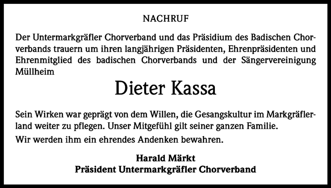 <p>NACHRUF<br />Der Untermarkgräfler Chorverband und das Präsidium des Badischen Chorverbands trauern um ihren langjährigen Präsidenten, Ehrenpräsidenten und<br />Ehrenmitglied des badischen Chorverbands und der Sänger­<br />vereinigung<br />Müllheim</p><p>Dieter Kassa</p><p>Sein Wirken war geprägt von dem Willen, die Gesangskultur im Markgräflerland weiter zu pflegen. Unser Mitgefühl gilt seiner ganzen Familie.<br />Wir werden ihm ein ehrendes Andenken bewahren.<br />Harald Märkt<br />Präsident Untermarkgräfler Chorverband</p>