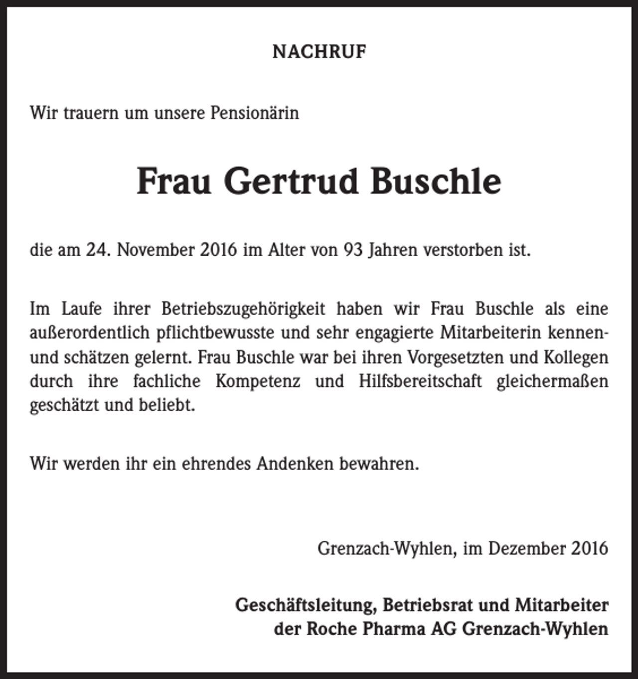 <p>NACHRUF<br />Wir trauern um unsere Pensionärin</p><p>Frau Gertrud Buschle<br />die am 24. November 2016 im Alter von 93 Jahren verstorben ist.<br />Im Laufe ihrer Betriebszugehörigkeit haben wir Frau Buschle als eine<br />­außerordentlich pflichtbewusste und sehr engagierte Mitarbeiterin kennenund schätzen gelernt. Frau Buschle war bei ihren Vorgesetzten und Kollegen<br />durch ihre fachliche Kompetenz und Hilfsbereitschaft gleichermaßen<br />geschätzt und beliebt.<br />Wir werden ihr ein ehrendes Andenken bewahren.</p><p>Grenzach-Wyhlen, im Dezember 2016<br />Geschäftsleitung, Betriebsrat und Mitarbeiter<br />der Roche Pharma AG Grenzach-Wyhlen</p>