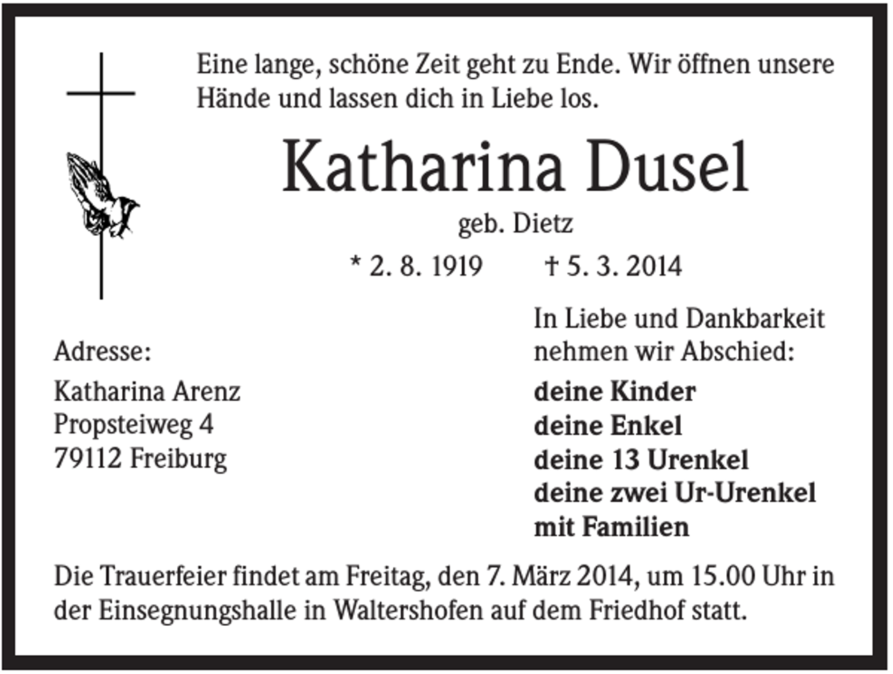 <p>Eine lange, schöne Zeit geht zu Ende. Wir öffnen unsere<br />Hände und lassen dich in Liebe los.</p><p>Katharina Dusel<br />geb. Dietz<br />* 2. 8. 1919<br />† 5. 3. 2014<br />Adresse:<br />Katharina Arenz<br />Propsteiweg 4<br />79112 Freiburg</p><p>In Liebe und Dankbarkeit<br />nehmen wir Abschied:<br />deine Kinder<br />deine Enkel<br />deine 13 Urenkel<br />deine zwei Ur-Urenkel<br />mit Familien</p><p>Die Trauerfeier findet am Freitag, den 7. März 2014, um 15.00 Uhr in<br />der Einsegnungshalle in Waltershofen auf dem Friedhof statt.</p>