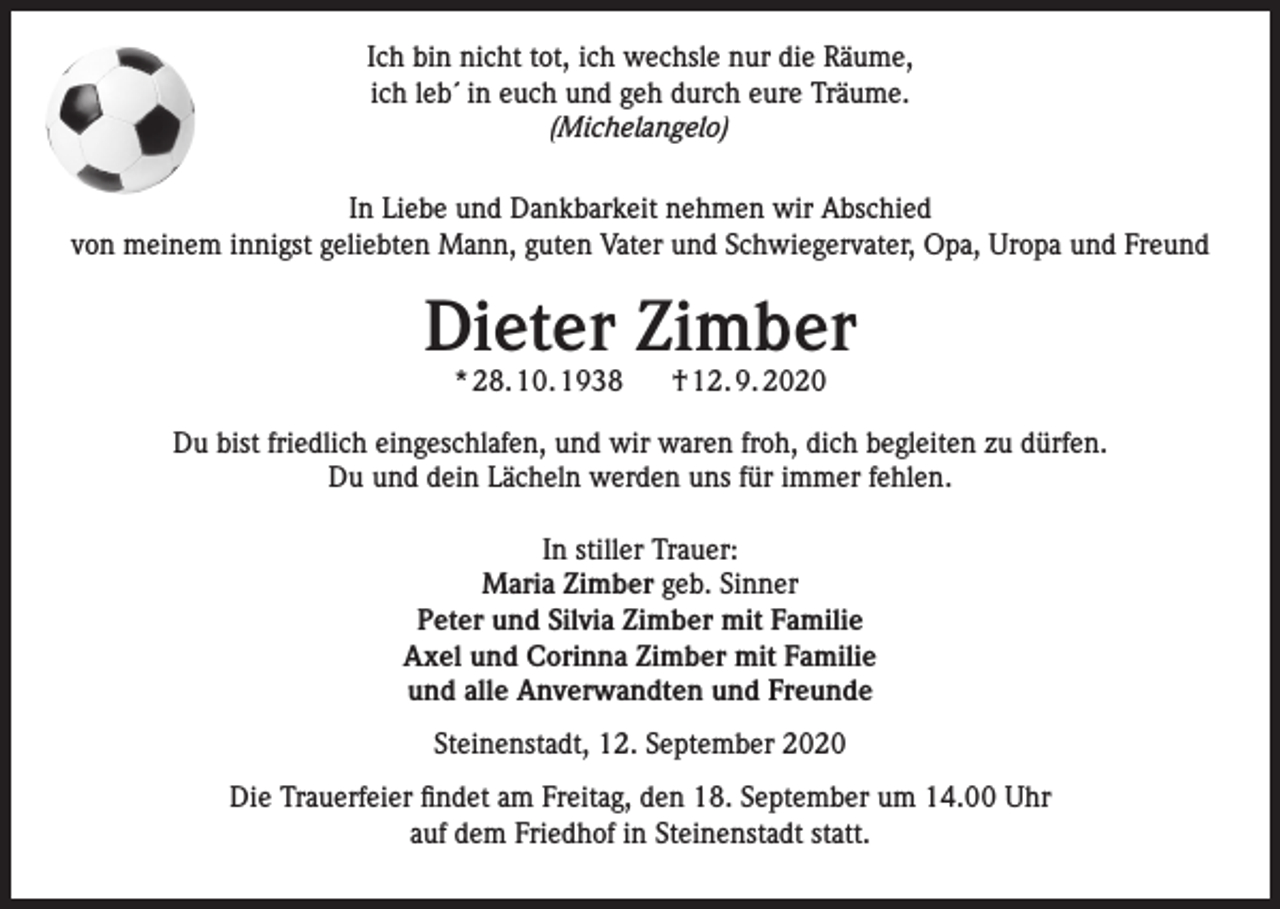 <p>Ich bin nicht tot, ich wechsle nur die Räume,<br />ich leb´ in euch und geh durch eure Träume.<br />(Michelangelo)<br />In Liebe und Dankbarkeit nehmen wir Abschied<br />von meinem innigst geliebten Mann, guten Vater und Schwiegervater, Opa, Uropa und Freund</p><p>Dieter Zimber<br />* 28. 10. 1938</p><p>† 12. 9. 2020</p><p>Du bist friedlich eingeschlafen, und wir waren froh, dich begleiten zu dürfen.<br />Du und dein Lächeln werden uns für immer fehlen.<br />In stiller Trauer:<br />Maria Zimber geb. Sinner<br />Peter und Silvia Zimber mit Familie<br />Axel und Corinna Zimber mit Familie<br />und alle Anverwandten und Freunde<br />Steinenstadt, 12. September 2020<br />Die Trauerfeier findet am Freitag, den 18. September um 14.00 Uhr<br />auf dem Friedhof in Steinenstadt statt.</p>