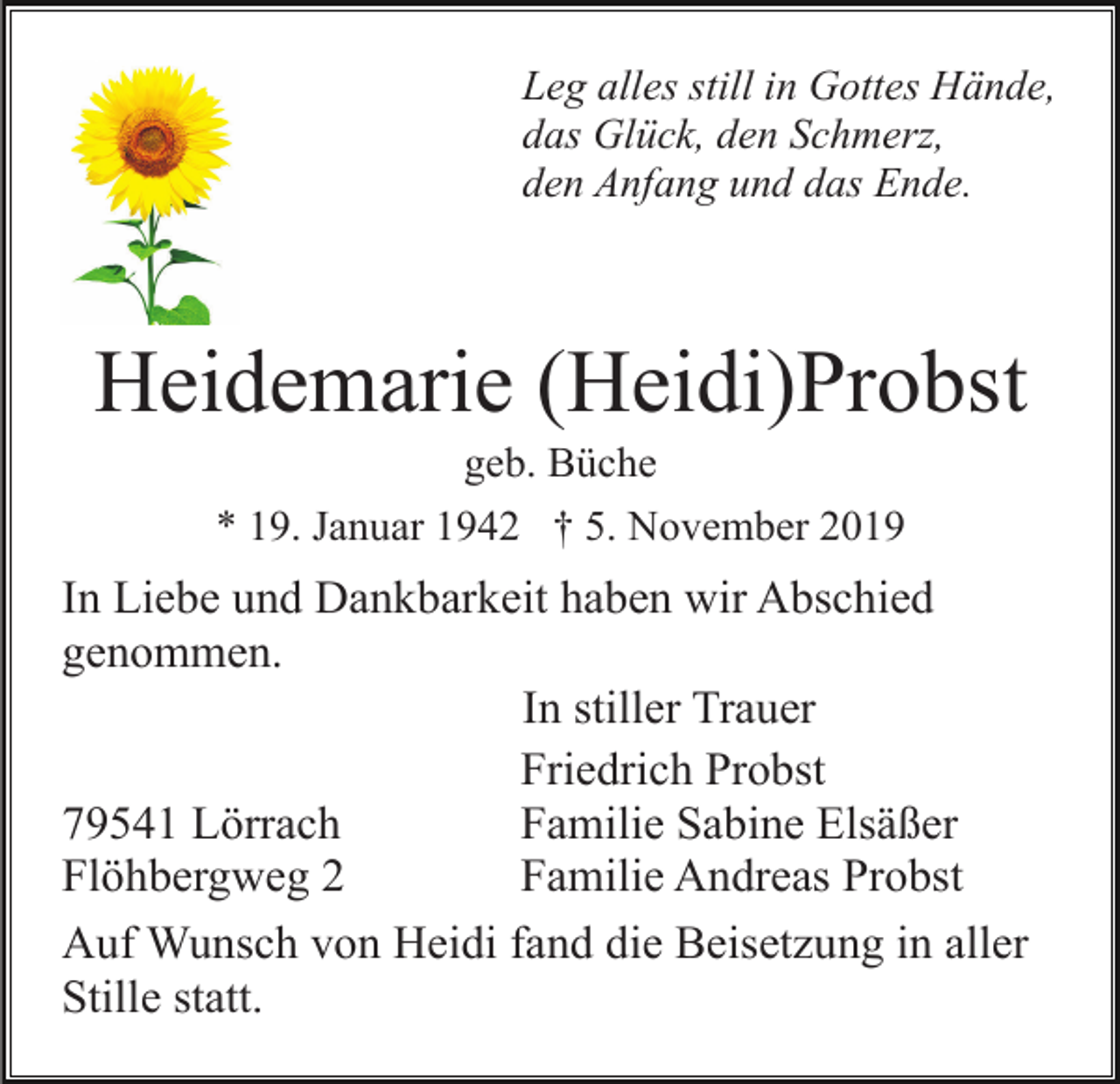 <p>Leg alles still in Gottes Hände,<br />das Glück, den Schmerz,<br />den Anfang und das Ende.</p><p>Heidemarie (Heidi)Probst<br />geb. Büche<br />* 19. Januar 1942 † 5. November 2019</p><p>In Liebe und Dankbarkeit haben wir Abschied<br />genommen.<br />In stiller Trauer<br />Friedrich Probst<br />79541 Lörrach<br />Familie Sabine Elsäßer<br />Flöhbergweg 2<br />Familie Andreas Probst<br />Auf Wunsch von Heidi fand die Beisetzung in aller<br />Stille statt.</p>