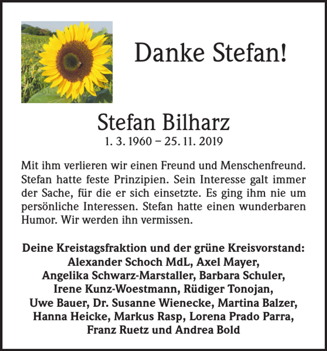 <p>Danke Stefan!<br />Stefan Bilharz<br />1. 3. 1960 – 25. 11. 2019</p><p>Mit ihm verlieren wir einen Freund und Menschenfreund.<br />Stefan hatte feste Prinzipien. Sein Interesse galt immer<br />der Sache, für die er sich einsetzte. Es ging ihm nie um<br />persönliche Interessen. Stefan hatte einen wunderbaren<br />Humor. Wir werden ihn vermissen.<br />Deine Kreistagsfraktion und der grüne Kreisvorstand:<br />Alexander Schoch MdL, Axel Mayer,<br />Angelika Schwarz-Marstaller, Barbara Schuler,<br />Irene Kunz-Woestmann, Rüdiger Tonojan,<br />Uwe Bauer, Dr. Susanne Wienecke, Martina Balzer,<br />Hanna Heicke, Markus Rasp, Lorena Prado Parra,<br />Franz Ruetz und Andrea Bold</p>
