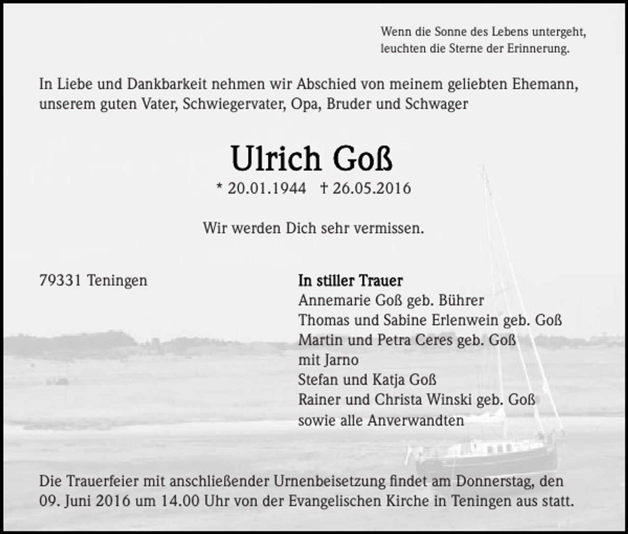 <p>Wenn die Sonne des Lebens untergeht,<br />leuchten die Sterne der Erinnerung.</p><p>In Liebe und Dankbarkeit nehmen wir Abschied von meinem geliebten Ehemann,<br />unserem guten Vater, Schwiegervater, Opa, Bruder und Schwager</p><p>* 20.01.1944 † 26.05.2016<br />Wir werden Dich sehr vermissen.<br />79331 Teningen<br />Annemarie Goß geb. Bührer<br />Thomas und Sabine Erlenwein geb. Goß<br />Martin und Petra Ceres geb. Goß<br />mit Jarno<br />Stefan und Katja Goß<br />Rainer und Christa Winski geb. Goß<br />sowie alle Anverwandten</p><p>Die Trauerfeier mit anschließender Urnenbeisetzung ﬁndet am Donnerstag, den<br />09. Juni 2016 um 14.00 Uhr von der Evangelischen Kirche in Teningen aus statt.</p>