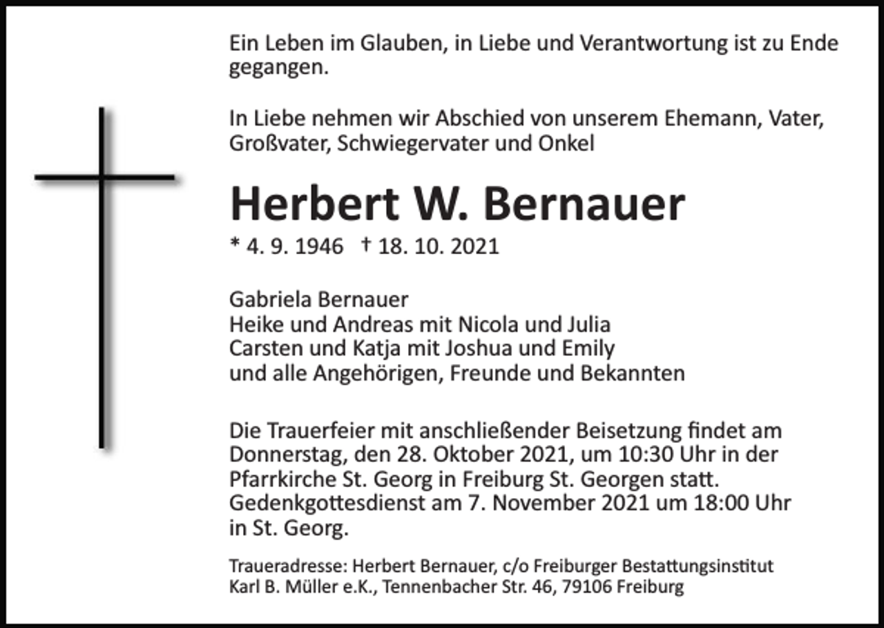 <p>Ein Leben im Glauben, in Liebe und Verantwortung ist zu Ende<br />gegangen.<br />In Liebe nehmen wir Abschied von unserem Ehemann, Vater,<br />Großvater, Schwiegervater und Onkel</p><p>Herbert W. Bernauer<br />* 4. 9. 1946 † 18. 10. 2021<br />Gabriela Bernauer<br />Heike und Andreas mit Nicola und Julia<br />Carsten und Katja mit Joshua und Emily<br />und alle Angehörigen, Freunde und Bekannten<br />Die Trauerfeier mit anschließender Beisetzung ﬁndet am<br />Donnerstag, den 28. Oktober 2021, um 10:30 Uhr in der<br />Pfarrkirche St. Georg in Freiburg St. Georgen sta�.<br />Gedenkgo�esdienst am 7. November 2021 um 18:00 Uhr<br />in St. Georg.<br />Traueradresse: Herbert Bernauer, c/o Freiburger Besta�ungsins�tut<br />Karl B. Müller e.K., Tennenbacher Str. 46, 79106 Freiburg</p>