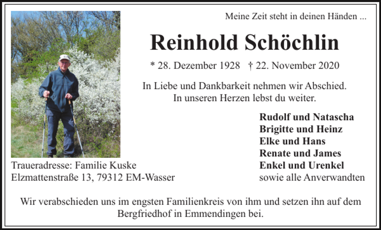 <p>Meine Zeit steht in deinen Händen ...</p><p>Reinhold Schöchlin<br />* 28. Dezember 1928 † 22. November 2020<br />In Liebe und Dankbarkeit nehmen wir Abschied.<br />In unseren Herzen lebst du weiter.</p><p>Traueradresse: Familie Kuske<br />Elzmattenstraße 13, 79312 EM-Wasser</p><p>Rudolf und Natascha<br />Brigitte und Heinz<br />Elke und Hans<br />Renate und James<br />Enkel und Urenkel<br />sowie alle Anverwandten</p><p>Wir verabschieden uns im engsten Familienkreis von ihm und setzen ihn auf dem<br />Bergfriedhof in Emmendingen bei.</p>