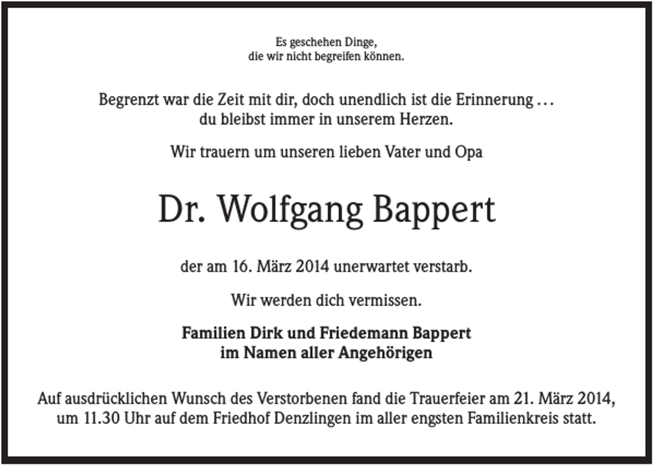 <p>Es geschehen Dinge,<br />die wir nicht begreifen können.</p><p>Begrenzt war die Zeit mit dir, doch unendlich ist die Erinnerung . . .<br />du bleibst immer in unserem Herzen.<br />Wir trauern um unseren lieben Vater und Opa</p><p>Dr. Wolfgang Bappert<br />der am 16. März 2014 unerwartet verstarb.<br />Wir werden dich vermissen.<br />Familien Dirk und Friedemann Bappert<br />im Namen aller Angehörigen<br />Auf ausdrücklichen Wunsch des Verstorbenen fand die Trauerfeier am 21. März 2014,<br />um 11.30 Uhr auf dem Friedhof Denzlingen im aller engsten Familienkreis statt.</p>