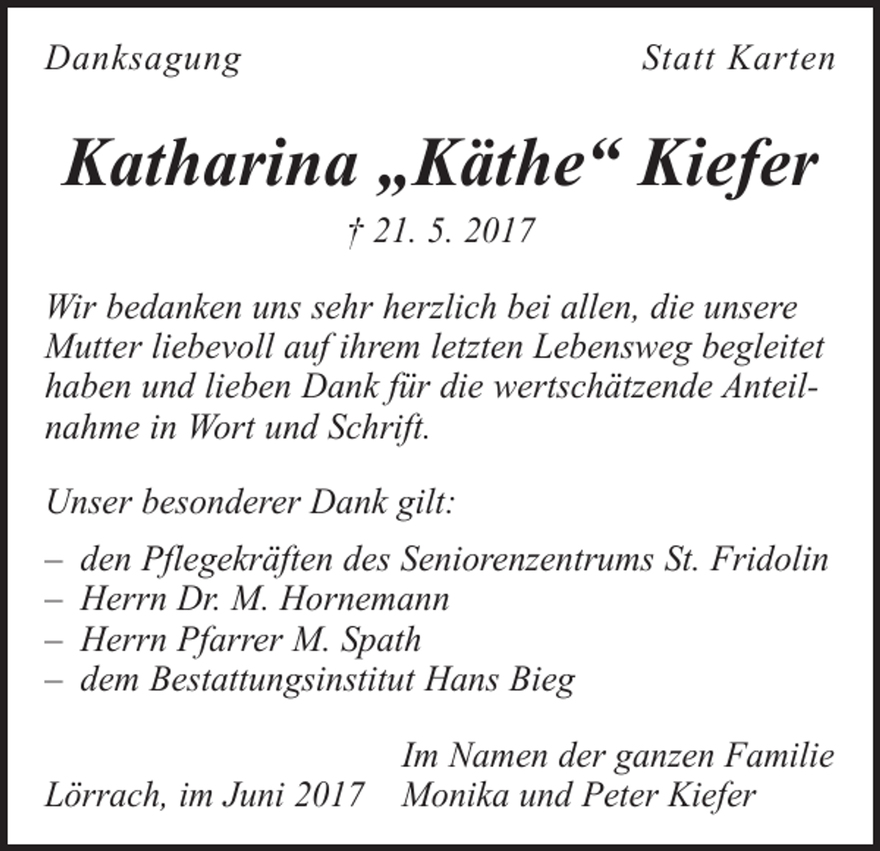 <p>Danksagung</p><p>Statt Karten</p><p>Katharina „Käthe“ Kiefer<br />† 21. 5. 2017</p><p>Wir bedanken uns sehr herzlich bei allen, die unsere<br />Mutter liebevoll auf ihrem letzten Lebensweg begleitet<br />haben und lieben Dank für die wertschätzende Anteilnahme in Wort und Schrift.<br />Unser besonderer Dank gilt:<br />– den Pflegekräften des Seniorenzentrums St. Fridolin<br />– Herrn Dr. M. Hornemann<br />– Herrn Pfarrer M. Spath<br />– dem Bestattungsinstitut Hans Bieg</p><p>Im Namen der ganzen Familie<br />Lörrach, im Juni 2017 Monika und Peter Kiefer</p>