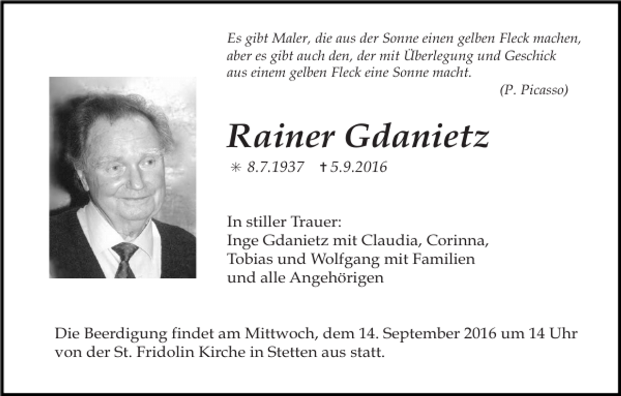 <p>Es gibt Maler, die aus der Sonne einen gelben Fleck machen,<br />aber es gibt auch den, der mit Überlegung und Geschick<br />aus einem gelben Fleck eine Sonne macht.<br />(P. Picasso)</p><p>Rainer Gdanietz<br />✳ 8.7.1937</p><p>✝ 5.9.2016</p><p>In stiller Trauer:<br />Inge Gdanietz mit Claudia, Corinna,<br />Tobias und Wolfgang mit Familien<br />und alle Angehörigen</p><p>Die Beerdigung findet am Mittwoch, dem 14. September 2016 um 14 Uhr<br />von der St. Fridolin Kirche in Stetten aus statt.</p>