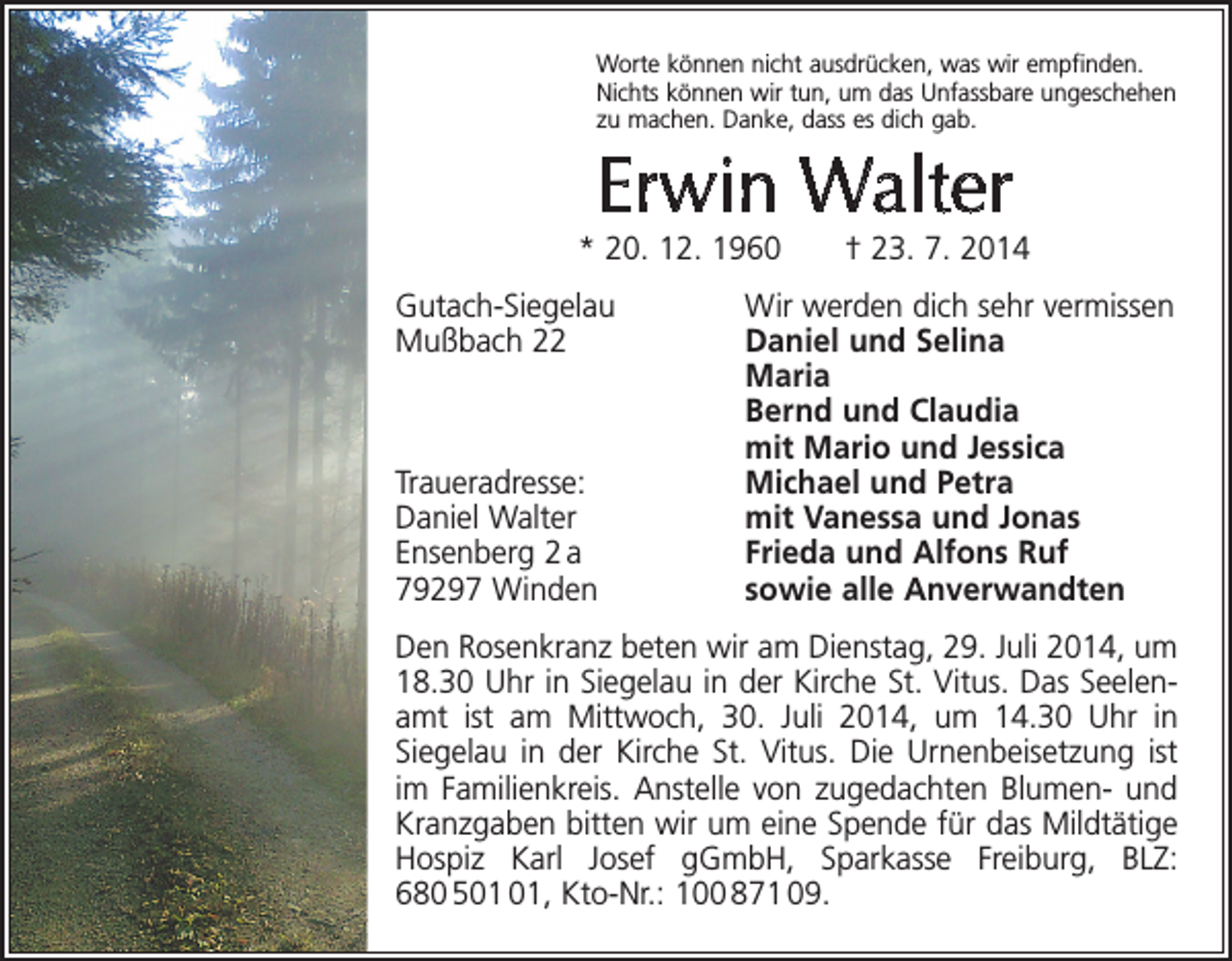<p>Worte können nicht ausdrücken, was wir empfinden.<br />Nichts können wir tun, um das Unfassbare ungeschehen<br />zu machen. Danke, dass es dich gab.</p><p>Erwin Walter</p><p>* 20. 12. 1960 † 23. 7. 2014<br />Gutach-Siegelau<br />Wir werden dich sehr vermissen<br />Mußbach 22<br />Daniel und Selina<br />Maria</p><p>Bernd und Claudia</p><p>mit Mario und Jessica<br />Traueradresse:<br />Michael und Petra<br />Daniel Walter<br />mit Vanessa und Jonas<br />Ensenberg 2 a<br />Frieda und Alfons Ruf<br />79297 Winden<br />sowie alle Anverwandten<br />Den Rosenkranz beten wir am Dienstag, 29. Juli 2014, um<br />18.30 Uhr in Siegelau in der Kirche St. Vitus. Das Seelenamt ist am Mittwoch, 30. Juli 2014, um 14.30 Uhr in<br />­Siegelau in der Kirche St. Vitus. Die Urnenbeisetzung ist<br />im Familienkreis. Anstelle von zugedachten Blumen- und<br />Kranzgaben bitten wir um eine Spende für das Mildtätige<br />Hospiz Karl Josef gGmbH, Sparkasse Freiburg, BLZ:<br />680 5, Kto-Nr.: 100 871 09.</p>