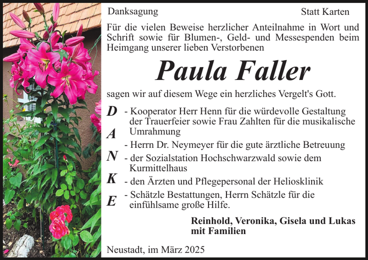<p>Danksagung</p><p>Statt Karten</p><p>Für die vielen Beweise herzlicher Anteilnahme in Wort und<br />Schrift sowie für Blumen-, Geld- und Messespenden beim<br />Heimgang unserer lieben Verstorbenen</p><p>Paula Faller<br />sagen wir auf diesem Wege ein herzliches Vergelt's Gott.</p><p>D<br />A<br />N<br />K<br />E</p><p>- Kooperator Herr Henn für die würdevolle Gestaltung<br />der Trauerfeier sowie Frau Zahlten für die musikalische<br />Umrahmung<br />- Herrn Dr. Neymeyer für die gute ärztliche Betreuung<br />- der Sozialstation Hochschwarzwald sowie dem<br />Kurmittelhaus<br />- den Ärzten und Pflegepersonal der Heliosklinik<br />- Schätzle Bestattungen, Herrn Schätzle für die<br />einfühlsame große Hilfe.<br />Reinhold, Veronika, Gisela und Lukas<br />mit Familien</p><p>Neustadt, im März 2025</p>