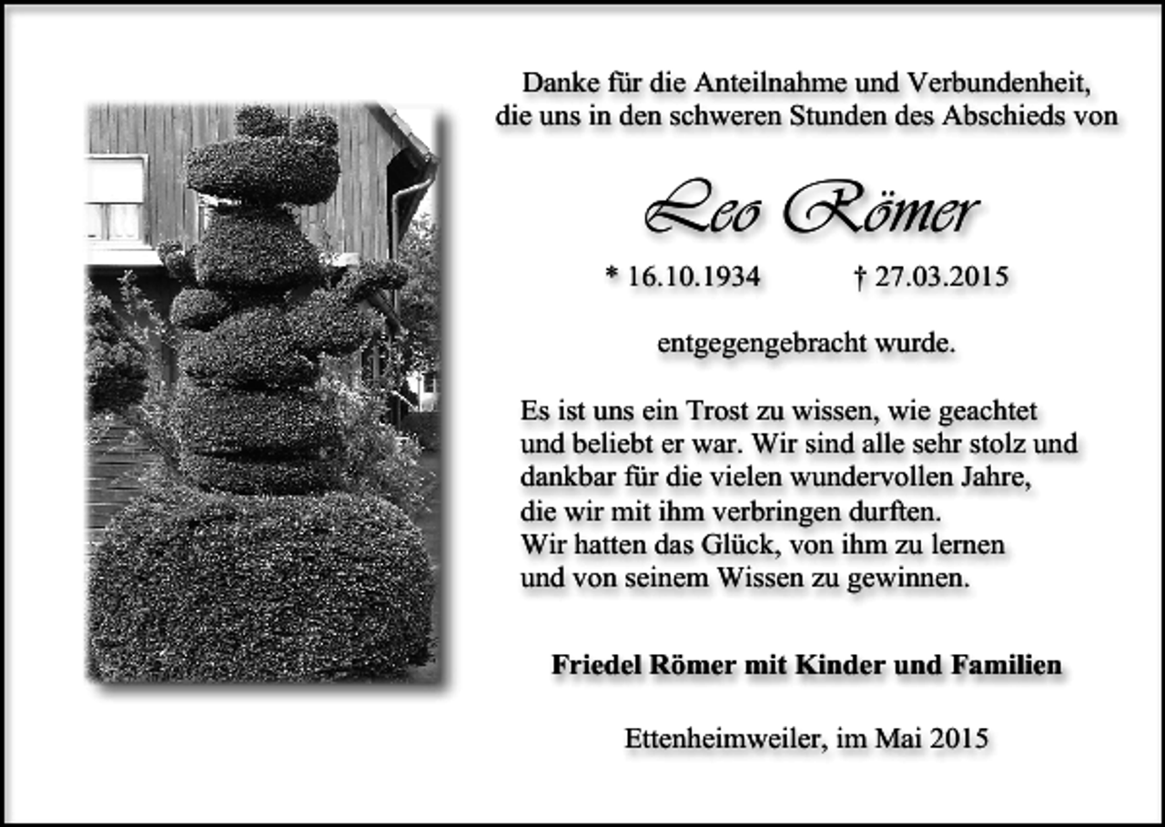 <p>Danke für die Anteilnahme und Verbundenheit,<br />die uns in den schweren Stunden des Abschieds von</p><p>Leo Römer<br />* 16.10.1934</p><p>† 27.03.2015</p><p>entgegengebracht wurde.<br />Es ist uns ein Trost zu wissen, wie geachtet<br />und beliebt er war. Wir sind alle sehr stolz und<br />dankbar für die vielen wundervollen Jahre,<br />die wir mit ihm verbringen durften.<br />Wir hatten das Glück, von ihm zu lernen<br />und von seinem Wissen zu gewinnen.<br />Friedel Römer mit Kinder und Familien<br />Ettenheimweiler, im Mai 2015</p>