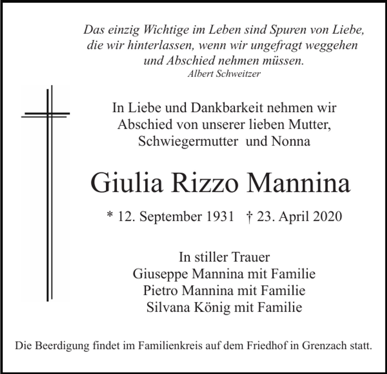 <p>Das einzig Wichtige im Leben sind Spuren von Liebe,<br />die wir hinterlassen, wenn wir ungefragt weggehen<br />und Abschied nehmen müssen.<br />Albert Schweitzer</p><p>In Liebe und Dankbarkeit nehmen wir<br />Abschied von unserer lieben Mutter,<br />Schwiegermutter und Nonna</p><p>Giulia Rizzo Mannina<br />* 12. September 1931 † 23. April 2020<br />In stiller Trauer<br />Giuseppe Mannina mit Familie<br />Pietro Mannina mit Familie<br />Silvana König mit Familie<br />Die Beerdigung findet im Familienkreis auf dem Friedhof in Grenzach statt.</p>