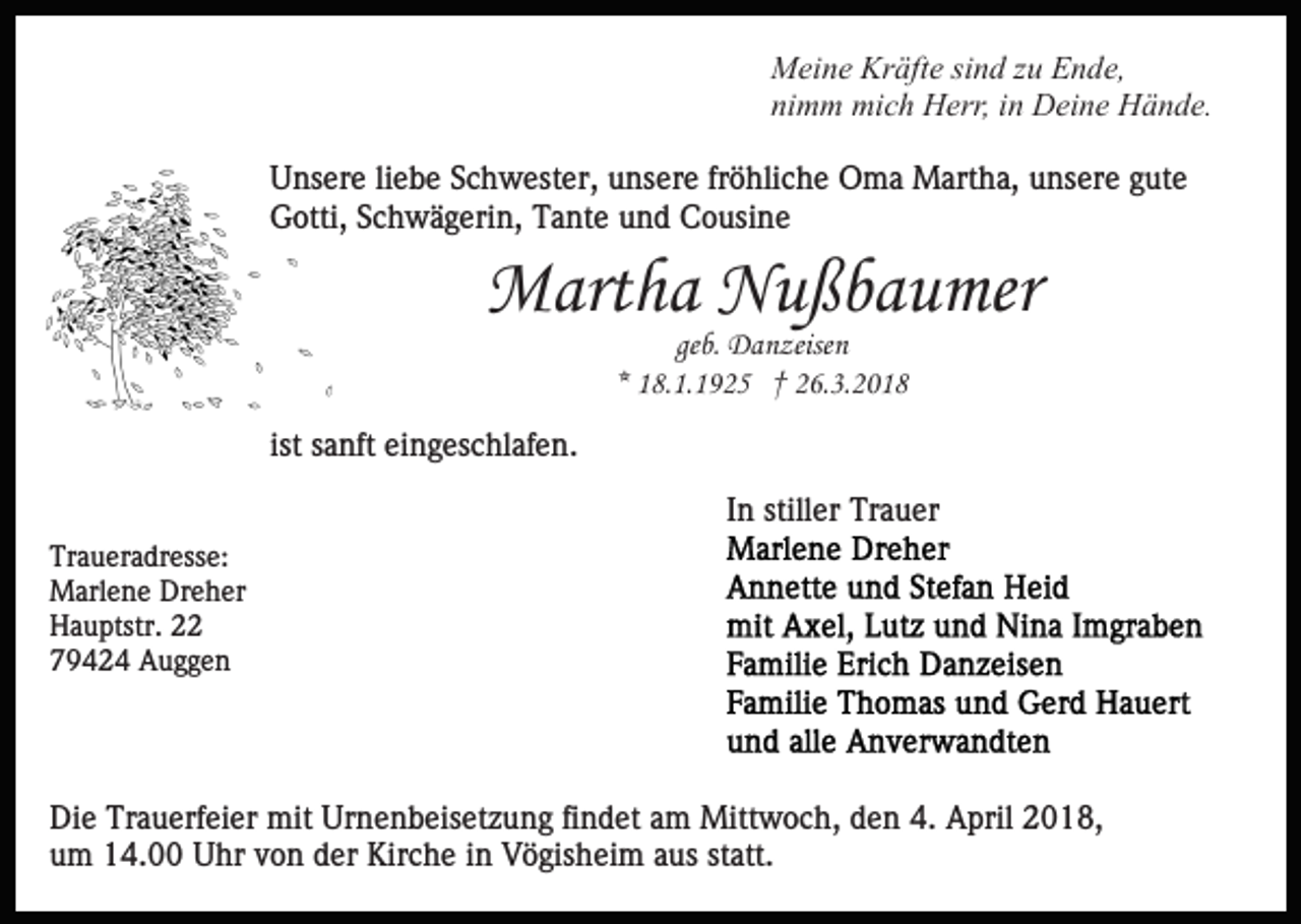 <p>Kräfte<br />MMeine<br />ei n e Kr<br />äft e sisind<br />n d z zu<br />u EEnde,<br />n d e,<br />nimm<br />ni<br />m m mich<br />mi c h Herr,<br />H err, iin<br />n Deine<br />D ei n e Hände.<br />H ä n d e.<br />U ns er e liliebe<br />Unsere<br />e b e SSchwester,<br />c h w est er, unsere<br />u ns er e fr<br />fröhliche<br />ö hli c h e Oma<br />O m a Martha,<br />Mart h a, unsere<br />u ns er e gute<br />g ut e<br />Gotti,<br />G otti, SSchwägerin,<br />c h w ä g eri n, TTante<br />a nt e und<br />u n d Cousine<br />C o usi n e</p><p>MMartha<br />art h a NNußbaumer<br />u ß b a u mer<br />geb.<br />ge b. Danzeisen<br />D a n zeise n<br />** 18.1.1925<br />1 8. 1. 1 9 2 5 †† 26.3.2018<br />2 6. 3. 2 0 1 8</p><p>ist sanft<br />ist<br />s a nft eingeschlafen.<br />ei n g es c hl af e n.<br />IInn stiller<br />still er Trauer<br />Tr a u er<br />Tr<br />a u er a dr ess e:<br />Traueradresse:<br />MMarlene<br />arl e n e DrDreher<br />e h er<br />HHauptstr.<br />a u ptstr. 22<br />779424<br />9 4 2 4 Auggen<br />A ugge n</p><p>Di e Tr<br />Die<br />Trauerfeier<br />a u erf ei er mit<br />mit Ur<br />Urnenbeisetzung<br />n e n b eis et z u n g fifindet<br />n d et aam<br />m Mittwoch,<br />M itt w o c h, den<br />d e n 4.<br />4. April<br />A pril 2018,<br />2 01 8,<br />u m 14.00<br />1 4. Uhr<br />U hr vvon<br />o n dder<br />er Kirche<br />K ir c h e iinn Vögisheim<br />V ö gis h ei m aus<br />a us statt.<br />st att.<br />um</p>