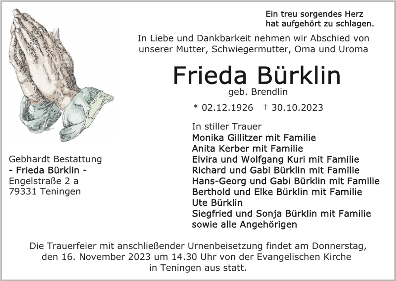 <p>In Liebe und Dankbarkeit nehmen wir Abschied von<br />unserer Mutter, Schwiegermutter, Oma und Uroma</p><p>geb. Brendlin<br />* 02.12.1926</p><p>† 30.10.2023</p><p>In stiller Trauer<br />Gebhardt Bestattung<br />Engelstraße 2 a<br />79331 Teningen</p><p>Die Trauerfeier mit anschließender Urnenbeisetzung findet am Donnerstag,<br />den 16. November 2023 um 14.30 Uhr von der Evangelischen Kirche<br />in Teningen aus statt.</p>