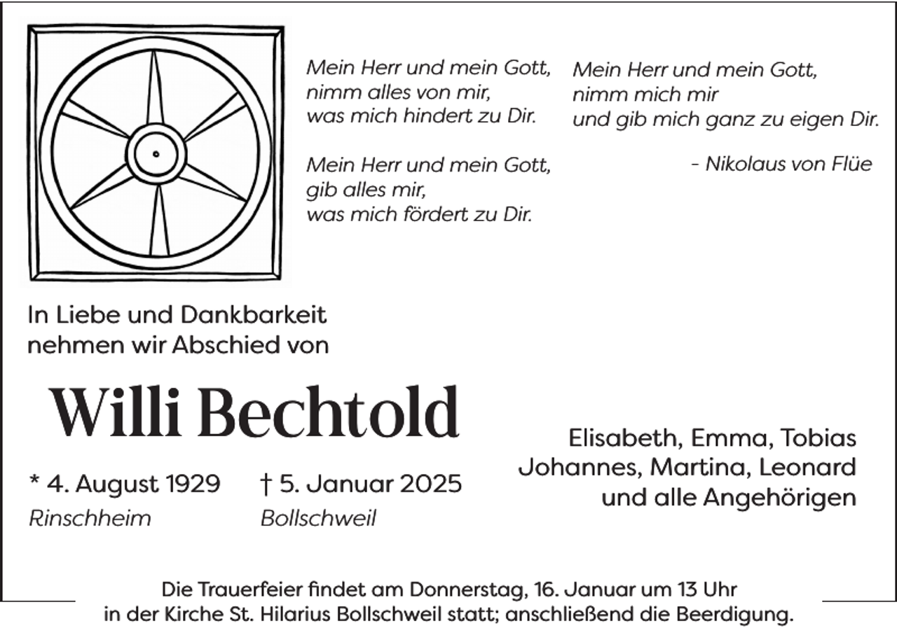 <p>Mein Herr und mein Gott,<br />nimm alles von mir,<br />was mich hindert zu Dir.<br />Mein Herr und mein Gott,<br />gib alles mir,<br />was mich fördert zu Dir.</p><p>Mein Herr und mein Gott,<br />nimm mich mir<br />und gib mich ganz zu eigen Dir.<br />- Nikolaus von Flüe</p><p>In Liebe und Dankbarkeit<br />nehmen wir Abschied von</p><p>Willi Bechtold<br />* 4. August 1929</p><p>† 5. Januar 2025</p><p>Rinschheim</p><p>Bollschweil</p><p>Elisabeth, Emma, Tobias<br />Johannes, Martina, Leonard<br />und alle Angehörigen</p><p>Die Trauerfeier findet am Donnerstag, 16. Januar um 13 Uhr<br />in der Kirche St. Hilarius Bollschweil statt; anschließend die Beerdigung.</p>
