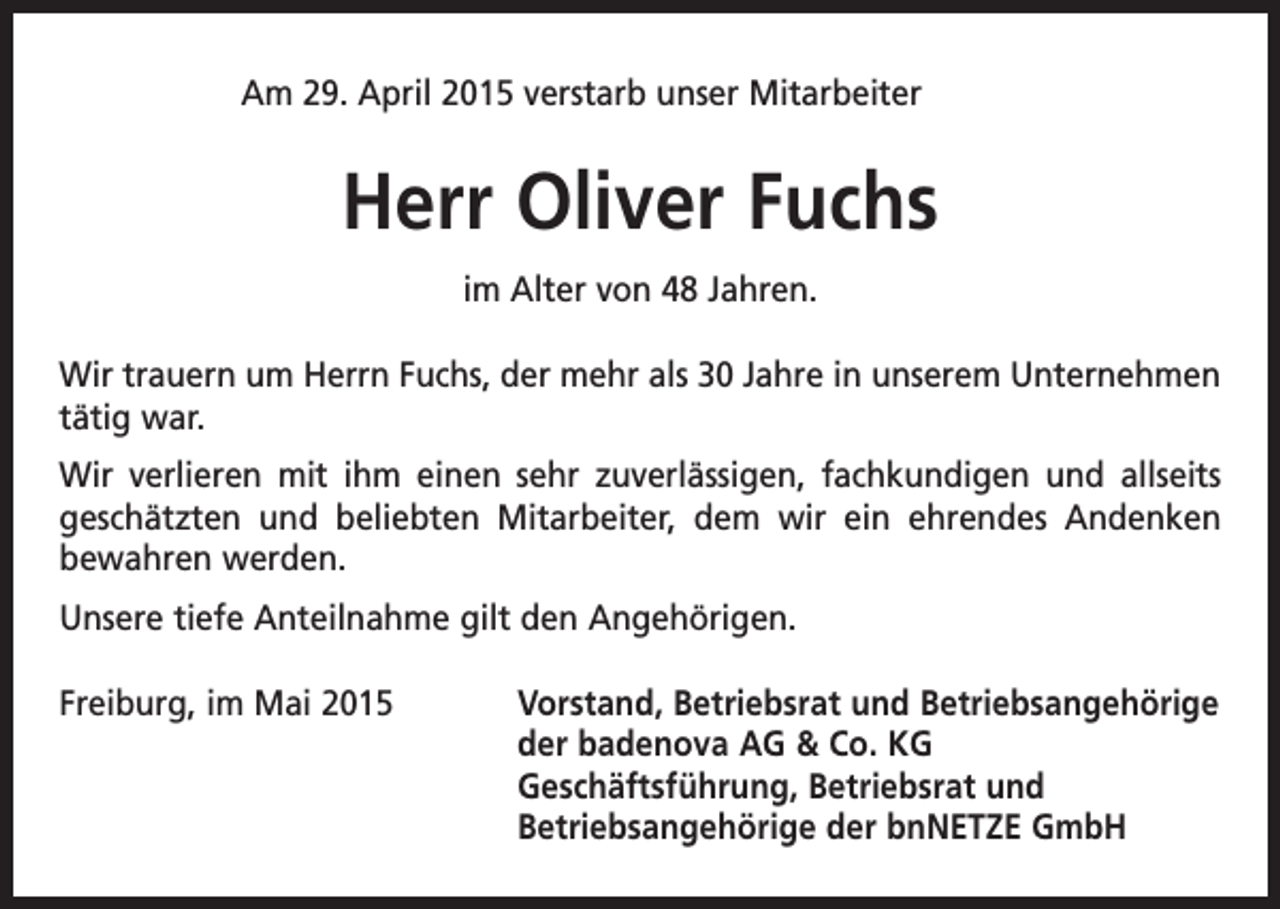 <p>Am 29. April 2015 verstarb unser Mitarbeiter</p><p>Herr Oliver Fuchs<br />im Alter von 48 Jahren.<br />Wir trauern um Herrn Fuchs, der mehr als 30 Jahre in unserem Unternehmen<br />tätig war.<br />Wir verlieren mit ihm einen sehr zuverlässigen, fachkundigen und allseits<br />geschätzten und beliebten Mitarbeiter, dem wir ein ehrendes Andenken<br />bewahren werden.<br />Unsere tiefe Anteilnahme gilt den Angehörigen.<br />Freiburg, im Mai 2015 Vorstand, Betriebsrat und Betriebsangehörige<br />der badenova AG &amp; Co. KG<br />Geschäftsführung, Betriebsrat und<br />Betriebsangehörige der bnNETZE GmbH</p>