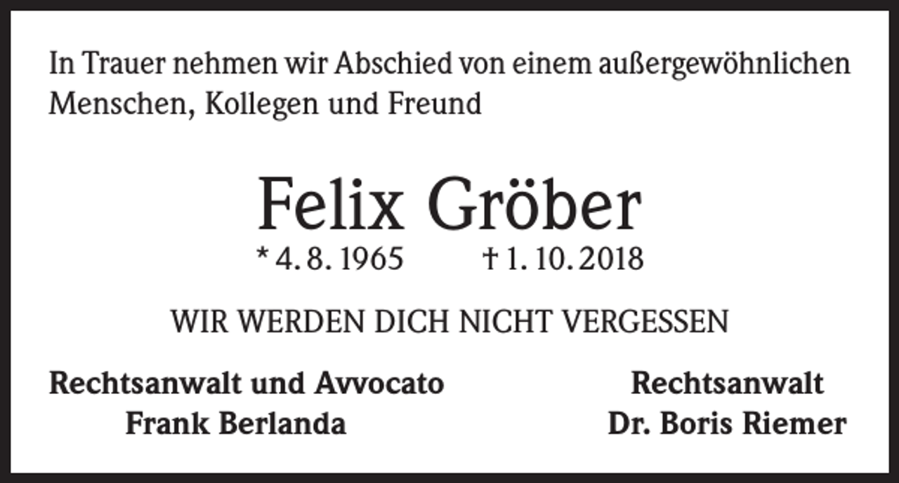 <p>In Trauer nehmen wir Abschied von einem außergewöhnlichen<br />Menschen, Kollegen und Freund</p><p>Felix Gröber</p><p>* 4. 8. 1965</p><p>† 1. 10. 2018</p><p>WIR WERDEN DICH NICHT VERGESSEN<br />echtsanwalt und Avvocato<br />R<br />Frank Berlanda</p><p>Rechtsanwalt<br />Dr. Boris Riemer</p>