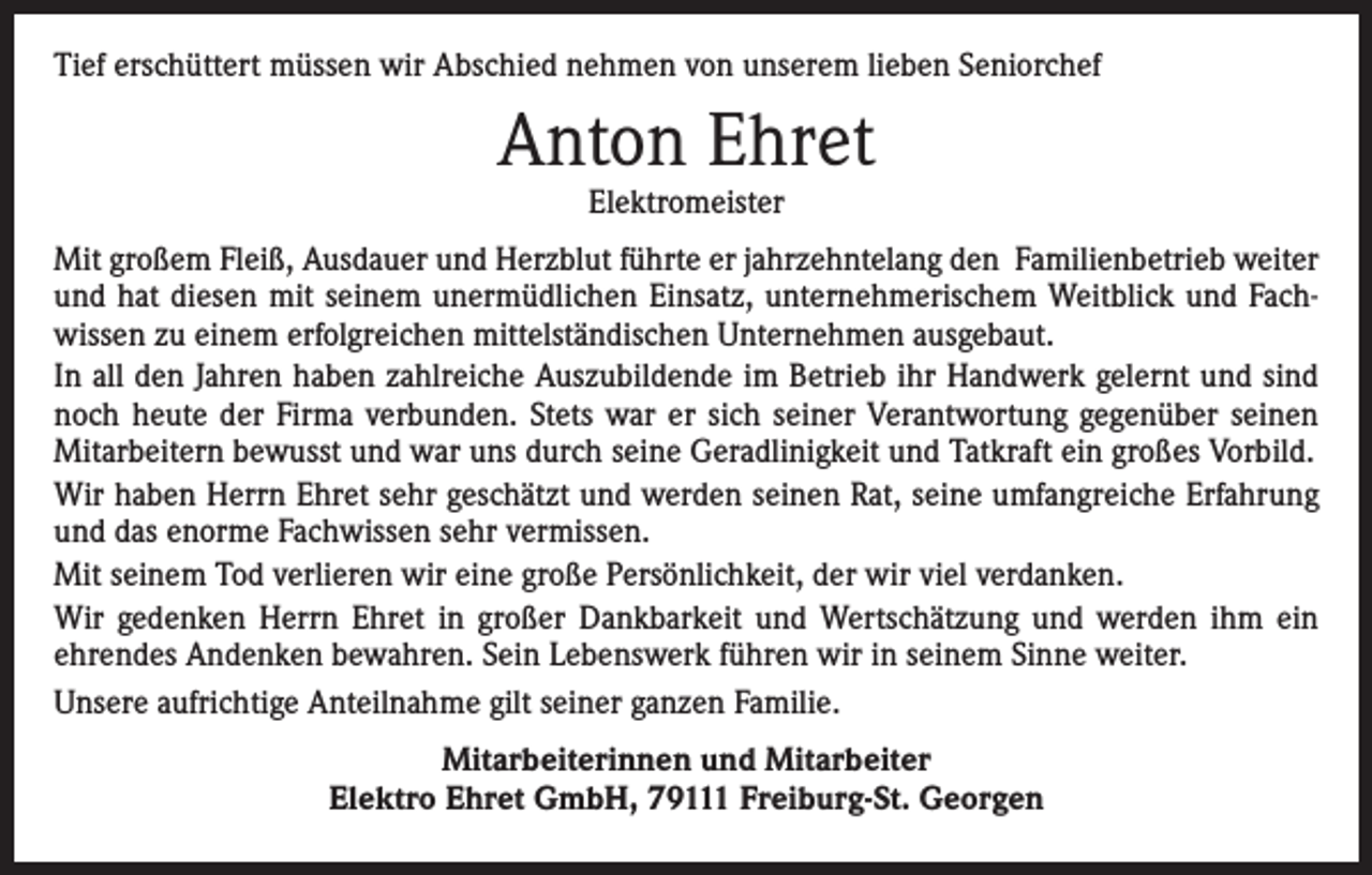 <p>Tief erschüttert müssen wir Abschied nehmen von unserem lieben Seniorchef</p><p>Anton Ehret<br />Elektromeister</p><p>Mit großem Fleiß, Ausdauer und Herzblut führte er jahrzehntelang den Familienbetrieb weiter<br />und hat diesen mit seinem unermüdlichen Einsatz, unternehmerischem Weitblick und Fachwissen zu einem erfolgreichen mittelständischen Unternehmen ausgebaut.<br />In all den Jahren haben zahlreiche Auszubildende im Betrieb ihr Handwerk gelernt und sind<br />noch heute der Firma verbunden. Stets war er sich seiner Verantwortung gegenüber seinen<br />Mitarbeitern bewusst und war uns durch seine Geradlinigkeit und Tatkraft ein großes Vorbild.<br />Wir haben Herrn Ehret sehr geschätzt und werden seinen Rat, seine umfangreiche Erfahrung<br />und das enorme Fachwissen sehr vermissen.<br />Mit seinem Tod verlieren wir eine große Persönlichkeit, der wir viel verdanken.<br />Wir gedenken Herrn Ehret in großer Dankbarkeit und Wertschätzung und werden ihm ein<br />ehrendes Andenken bewahren. Sein Lebenswerk führen wir in seinem Sinne weiter.<br />Unsere aufrichtige Anteilnahme gilt seiner ganzen Familie.<br />Mitarbeiterinnen und Mitarbeiter<br />Elektro Ehret GmbH, 79111 Freiburg-St. Georgen</p>