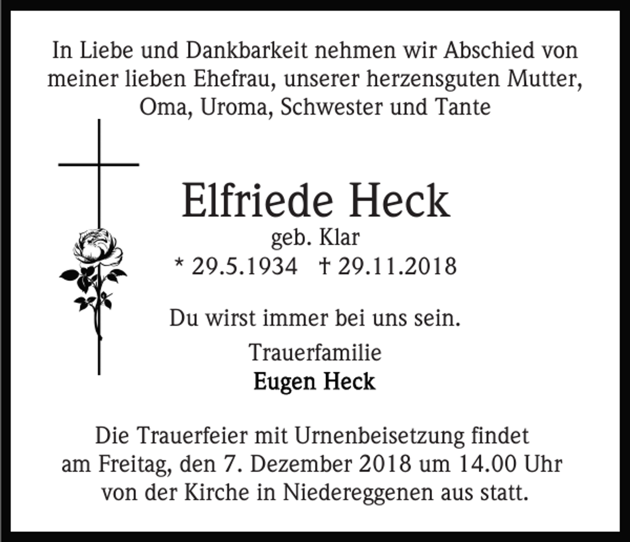 <p>In Liebe und Dankbarkeit nehmen wir Abschied von<br />meiner lieben Ehefrau, unserer herzensguten Mutter,<br />Oma, Uroma, Schwester und Tante</p><p>Elfriede Heck</p><p>geb. Klar<br />* 29.5.1934 † 29.11.2018<br />Du wirst immer bei uns sein.<br />Trauerfamilie<br />Die Trauerfeier mit Urnenbeisetzung findet<br />am Freitag, den 7. Dezember 2018 um 14.00 Uhr<br />von der Kirche in Niedereggenen aus statt.</p>