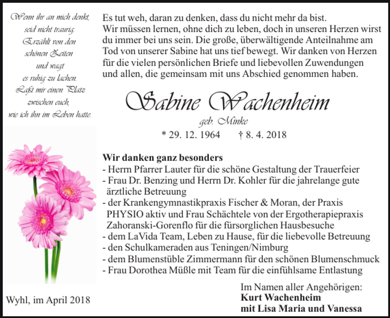 <p>Wenn<br />ihr ihr<br />an an<br />michmich<br />denkt,<br />Wenn<br />denkt,<br />seid nicht<br />nicht traurig.<br />seid<br />traurig.<br />Erzählt<br />Erzählt<br />vonvon<br />denden<br />schönen<br />schönen Zeiten<br />Zeiten<br />und<br />wagt<br />und wagt<br />es ruhig<br />ruhig zu<br />lachen.<br />es<br />zu lachen.<br />Laßt<br />einen Platz<br />Laßt mirmireinen<br />Platz<br />euch,<br />zzwischen<br />wischen euch,<br />wieich<br />ichihn<br />ihniimm Leben<br />hatte.<br />wie<br />Leben hatte.</p><p>Es<br />bist.<br />Es t tut<br />ut weh,<br />w e h, ddaran<br />ar a n zzu<br />u ddenken,<br />e n k e n, dass<br />d ass du<br />d u nicht<br />ni c ht mehr<br />m e hr da<br />d a bist.<br />Wir<br />Wir mmüssen<br />üss e n l erlernen,<br />n e n, o ohne<br />h n e dich<br />di c h zzu<br />u lleben,<br />e b e n, ddoch<br />o c h iin<br />n uunseren<br />ns er e n Herzen<br />H er z e n wirst<br />wirst<br />du<br />d u iimmer<br />m m er bbei<br />ei uuns<br />ns ssein.<br />ei n. Die<br />Di e große,<br />gr o ß e, überwältigende<br />ü b er w älti g e n d e Anteilnahme<br />A nt eil n a h m e aam<br />m<br />Tod<br />T o d vvon<br />o n uunserer<br />ns er er SSabine<br />a bi n e hhat<br />at uns<br />u ns titief<br />ef bewegt.<br />b e w e gt. Wir<br />Wir danken<br />d a n k e n vvon<br />o n Herzen<br />H er z e n<br />für<br />f ür die<br />di e vielen<br />vi el e n persönlichen<br />p ers ö nli c h en Briefe<br />Bri ef e uund<br />n d liliebevollen<br />e b e v oll e n Zuwendungen<br />Z u we n d u n ge n<br />und<br />allen,<br />die<br />u n d all<br />e n, di<br />e ggemeinsam<br />e m ei ns a m mit<br />mit uns<br />u ns Abschied<br />A bs c hi e d genommen<br />g e n o mm e n hhaben.<br />a b e n.</p><p>Sabine Wachenheim<br />Wachenhei m<br />Sabine<br />geb.<br />Minke<br />geb. Minke</p><p>9. 112.<br />2. 11<br />** 229.</p><p>†† 8.<br />201. 4.<br />4. 2018</p><p>Wi r d danken<br />a n k e n g aganz<br />n z b es<br />o n d e rs<br />Wir<br />besonders<br />- Herrn<br />Trauerfeier<br />H err n Pfarrer<br />Pf arr er Lauter<br />L a ut er ffür<br />ür die<br />di e sschöne<br />c h ö n e Gestaltung<br />G est alt u n g dder<br />er Tr<br />a u erf ei er<br />- Frau<br />Fr a u Dr.<br />Dr. Benzing<br />B e n zi n g und<br />u n d Herrn<br />H err n Dr.<br />Dr. Kohler<br />K o hl er ffür<br />ür die<br />di e jjahrelange<br />a hrel a n g e gute<br />g ut e<br />ärztliche<br />är<br />ztli c h e Betreuung<br />B etr e u u n g<br />- der<br />d er Krankengymnastikpraxis<br />Kr a n k e n g y m n asti k pr a xis Fischer<br />Fis c h er &amp;&amp; Moran,<br />M or a n, der<br />d er Praxis<br />Pr a xis<br />P H Y SI O aaktiv<br />kti v uund<br />n d Fr<br />a u SSchächtele<br />c h ä c ht el e von<br />v o n der<br />d er Ergotherapiepraxis<br />Er g ot h e r a pi e pr a xis<br />PHYSIO<br />Frau<br />Z a h or a ns ki- G or e nfl o ffür<br />ür die<br />di e ffürsorglichen<br />ürs or gli c h e n Hausbesuche<br />H a us b es u c h e<br />Zahoranski-Gorenflo<br />die<br />- dem<br />d e m LaVida<br />L a Vi d a Team,<br />Te a m, Leben<br />L e b en zzu<br />u Hause,<br />H a us e, ffür<br />ür di<br />e liliebevolle<br />e b e v oll e Betreuung<br />B etr e u u n g<br />- den<br />Teningen/Nimburg<br />d e n Schulkameraden<br />S c h ul k a m er a d e n aus<br />a us Te<br />ni n g e n/ Ni m b ur g<br />- dem<br />d e m Blumenstüble<br />Bl u m e nst ü bl e Zimmermann<br />Zi m mer m a n n ffür<br />ür den<br />d e n sschönen<br />c h ö n e n Blumenschmuck<br />B l u m e ns c h m u c k<br />- Frau<br />Fr a u Dorothea<br />D or ot h e a Müßle<br />M ü ßl e mit<br />mit Team<br />Te a m für<br />f ür die<br />di e einfühlsame<br />ei nf ü hls a me Entlastung<br />E ntl ast u n g<br />WWyhl,<br />y hl, i im<br />m AApril<br />pril</p><p>IImm Namen<br />N a m e n aller<br />all er Angehörigen:<br />A n g e h örig e n:<br />KKurt<br />u rt Wachenheim<br />W a c h e n h ei m<br />mit Lis<br />Lisa<br />mit<br />a Maria<br />M a ri a uund<br />n d VVanessa<br />a n ess a</p>