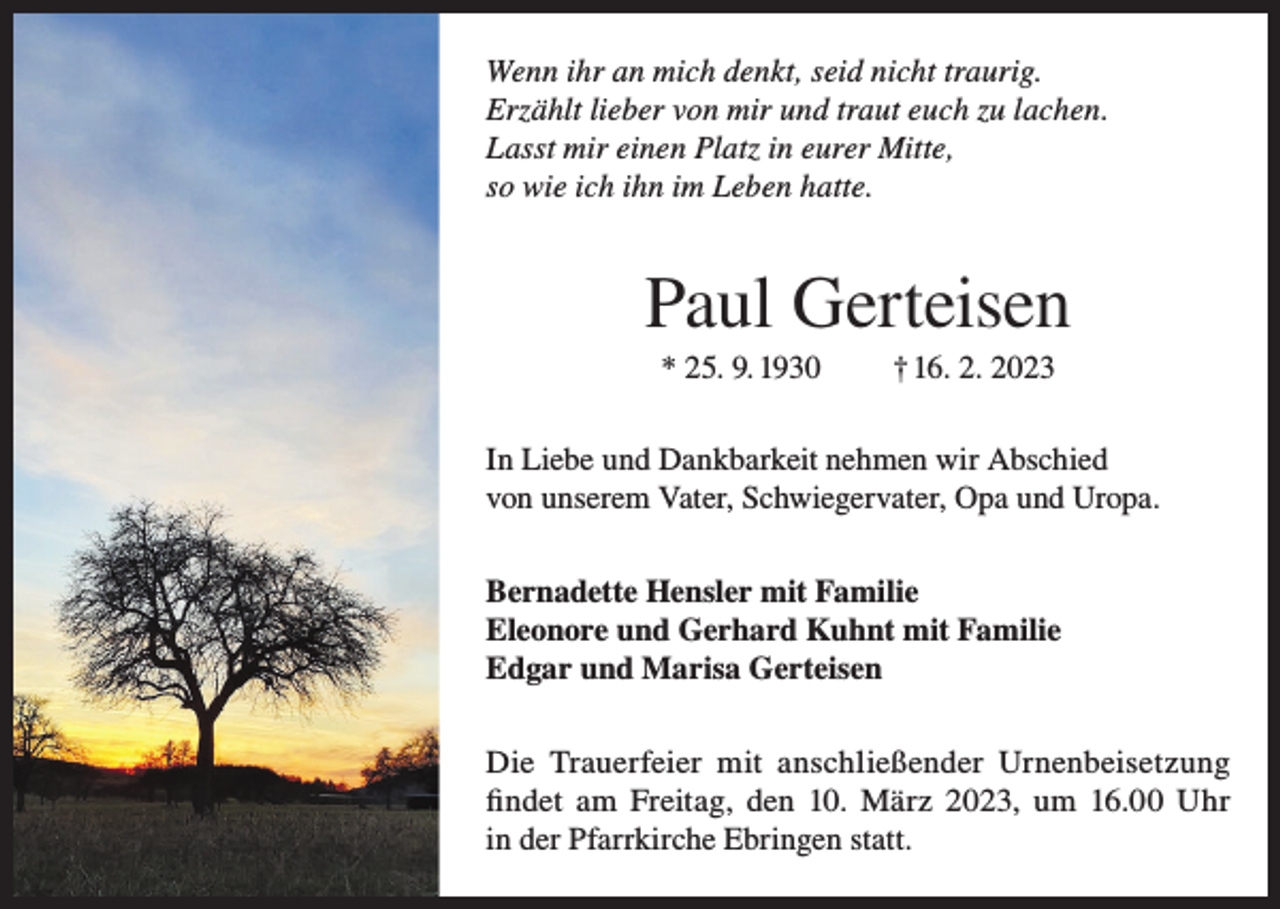 <p>Wenn ihr an mich denkt, seid nicht traurig.<br />Erzählt lieber von mir und traut euch zu lachen.<br />Lasst mir einen Platz in eurer Mitte,<br />so wie ich ihn im Leben hatte.</p><p>Paul Gerteisen<br />* 25. 9. 1930</p><p>† 16. 2. 2023</p><p>In Liebe und Dankbarkeit nehmen wir Abschied<br />von unserem Vater, Schwiegervater, Opa und Uropa.<br />Bernadette Hensler mit Familie<br />Eleonore und Gerhard Kuhnt mit Familie<br />Edgar und Marisa Gerteisen<br />Die Trauerfeier mit anschließender Urnenbeisetzung<br />findet am Freitag, den 10. März 2023, um 16.00 Uhr<br />in der Pfarrkirche Ebringen statt.</p>
