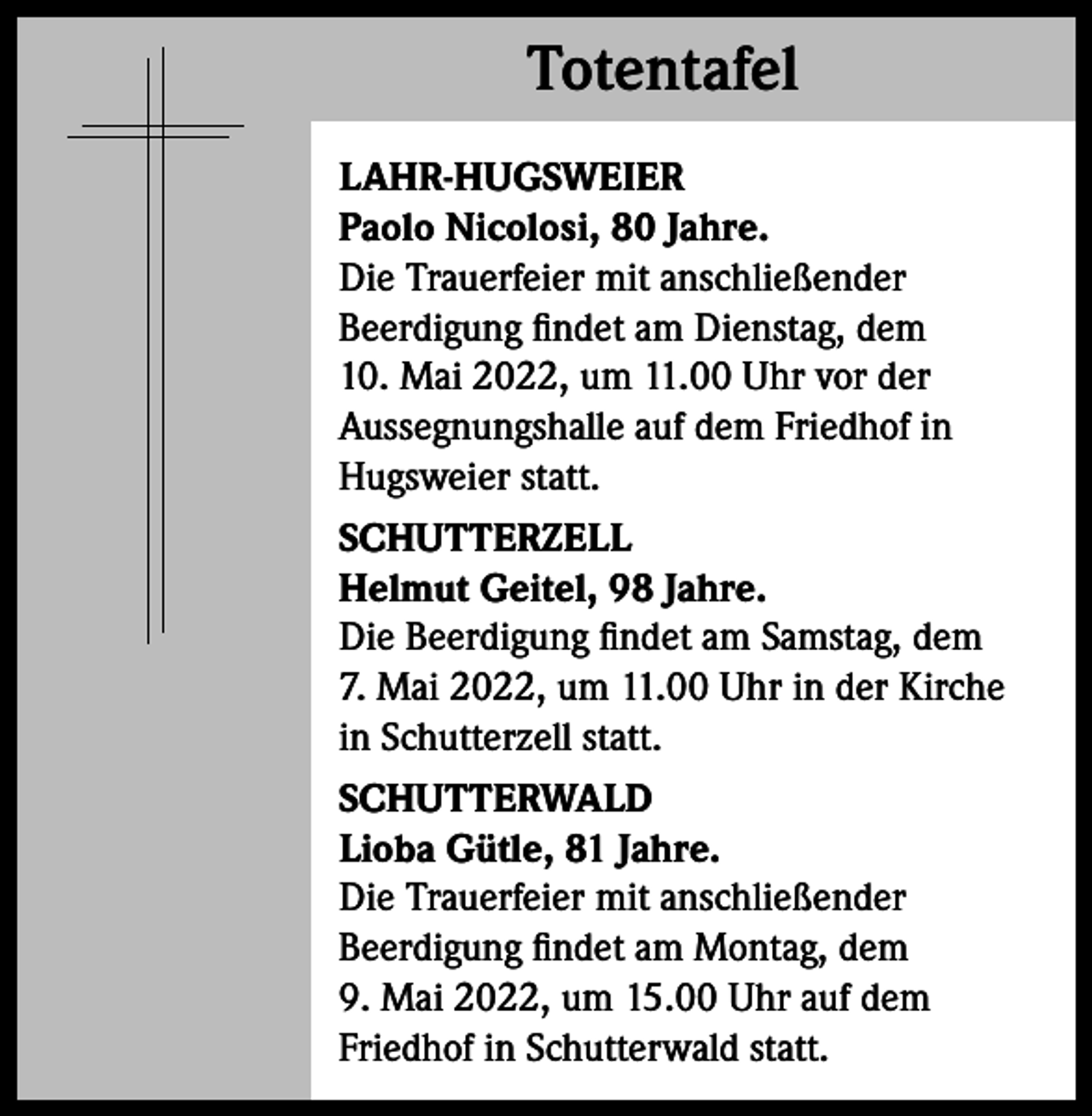 <p>Totentafel<br />Totentafel<br />LAHR-HUGSWEIER<br />Paolo Nicolosi, 80 Jahre.<br />Die Trauerfeier mit anschließender<br />Beerdigung findet am Dienstag, dem<br />10. Mai 2022, um 11.00 Uhr vor der<br />Aussegnungshalle auf dem Friedhof in<br />Hugsweier statt.<br />SCHUTTERZELL<br />Helmut Geitel, 98 Jahre.<br />Die Beerdigung findet am Samstag, dem<br />7. Mai 2022, um 11.00 Uhr in der Kirche<br />in Schutterzell statt.<br />SCHUTTERWALD<br />Lioba Gütle, 81 Jahre.<br />Die Trauerfeier mit anschließender<br />Beerdigung findet am Montag, dem<br />9. Mai 2022, um 15.00 Uhr auf dem<br />­Friedhof in Schutterwald statt.</p>