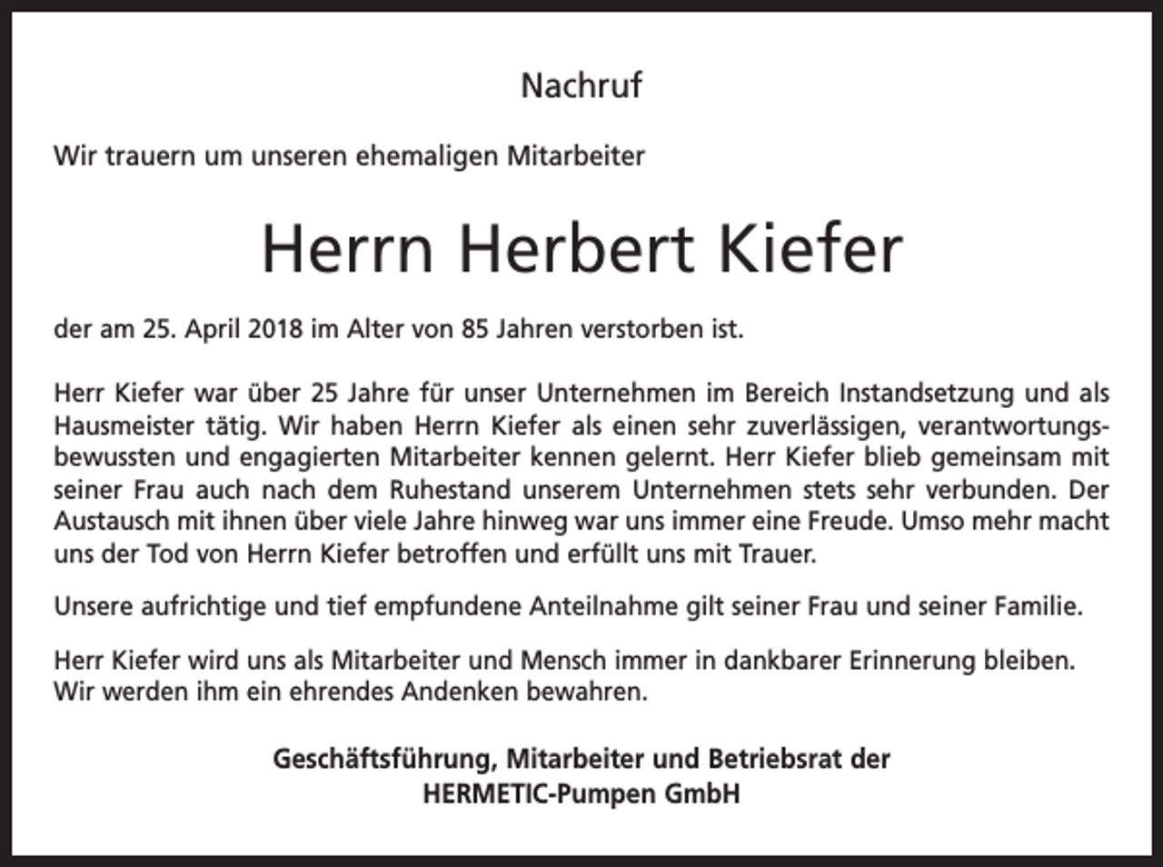 <p>Nachruf<br />Wir trauern um unseren ehemaligen Mitarbeiter</p><p>Herrn Herbert Kiefer<br />der am 25. April 2018 im Alter von 85 Jahren verstorben ist.<br />Herr Kiefer war über 25 Jahre für unser Unternehmen im Bereich Instandsetzung und als<br />Hausmeister tätig. Wir haben Herrn Kiefer als einen sehr zuverlässigen, verantwortungsbewussten und engagierten Mitarbeiter kennen gelernt. Herr Kiefer blieb gemeinsam mit<br />seiner Frau auch nach dem Ruhestand unserem Unternehmen stets sehr verbunden. Der<br />Austausch mit ihnen über viele Jahre hinweg war uns immer eine Freude. Umso mehr macht<br />uns der Tod von Herrn Kiefer betroffen und erfüllt uns mit Trauer.<br />Unsere aufrichtige und tief empfundene Anteilnahme gilt seiner Frau und seiner Familie.<br />Herr Kiefer wird uns als Mitarbeiter und Mensch immer in dankbarer Erinnerung bleiben.<br />Wir werden ihm ein ehrendes Andenken bewahren.</p><p>Geschäftsführung, Mitarbeiter und Betriebsrat der<br />HERMETIC-Pumpen GmbH</p>