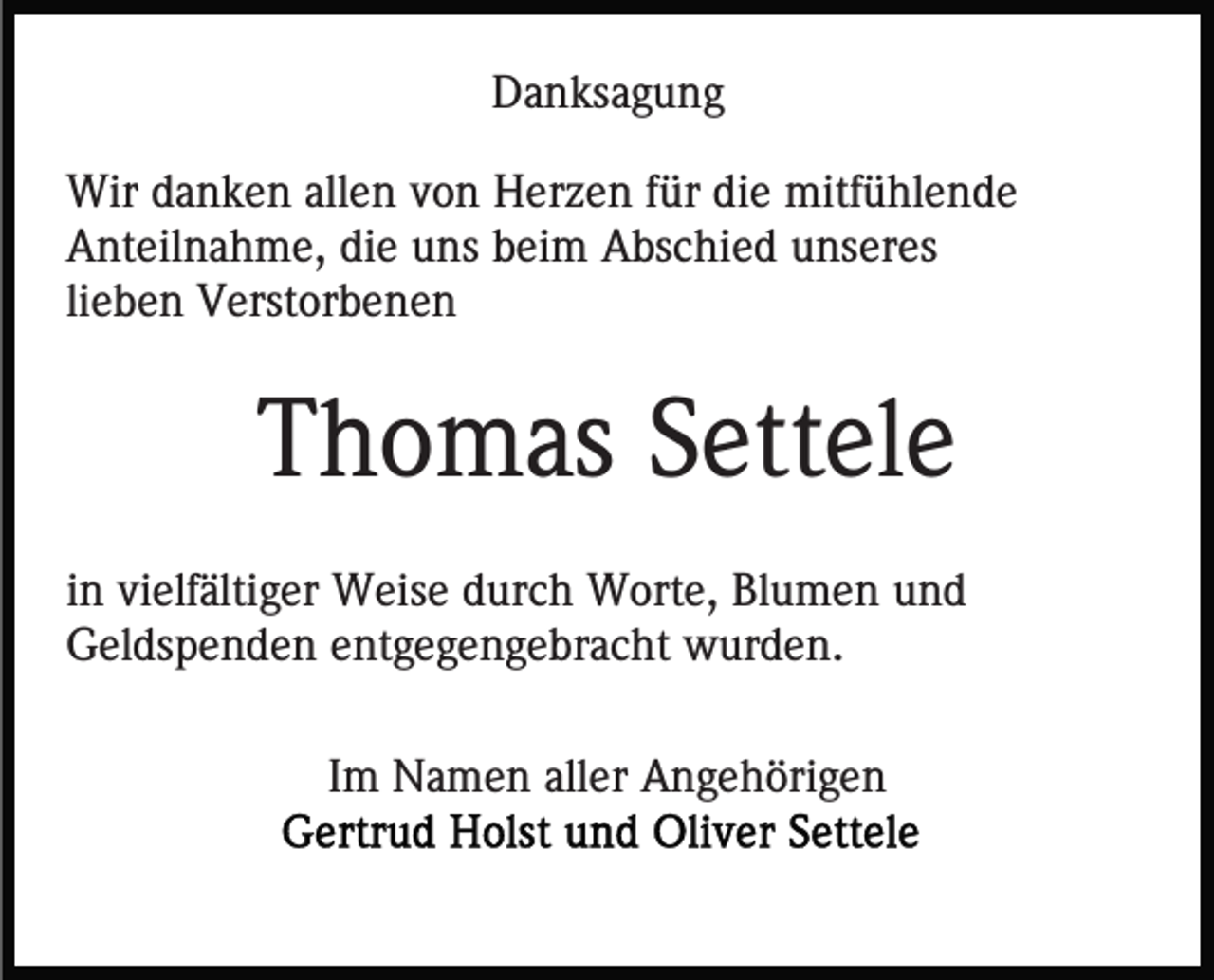 <p>Danksagung<br />Wir danken allen von Herzen für die mitfühlende<br />Anteilnahme, die uns beim Abschied unseres<br />lieben Verstorbenen</p><p>Thomas Settele<br />in vielfältiger Weise durch Worte, Blumen und<br />Geldspenden entgegengebracht wurden.<br />Im Namen aller Angehörigen</p>