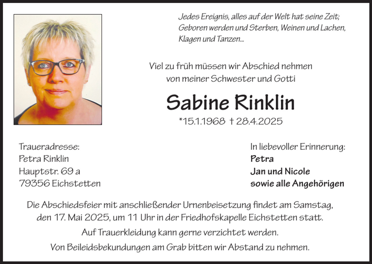 <p>Jedes Ereignis, alles auf der Welt hat seine Zeit;<br />Geboren werden und Sterben, Weinen und Lachen,<br />Klagen und Tanzen...</p><p>Viel zu früh müssen wir Abschied nehmen<br />von meiner Schwester und Gotti</p><p>Sabine Rinklin<br />*15.1.1968 † 28.4.2025</p><p>Traueradresse:<br />Petra Rinklin<br />Hauptstr. 69 a<br />79356 Eichstetten</p><p>In liebevoller Erinnerung:<br />Petra<br />Jan und Nicole<br />sowie alle Angehörigen</p><p>Die Abschiedsfeier mit anschließender Urnenbeisetzung findet am Samstag,<br />den 17. Mai 2025, um 11 Uhr in der Friedhofskapelle Eichstetten statt.<br />Auf Trauerkleidung kann gerne verzichtet werden.<br />Von Beileidsbekundungen am Grab bitten wir Abstand zu nehmen.</p>