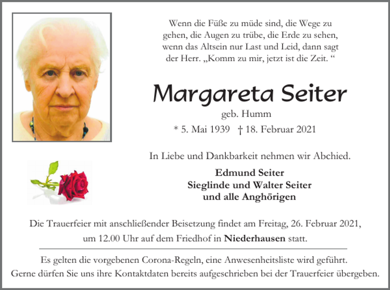 <p>Wenn die Füße zu müde sind, die Wege zu<br />gehen, die Augen zu trübe, die Erde zu sehen,<br />wenn das Altsein nur Last und Leid, dann sagt<br />der Herr. „Komm zu mir, jetzt ist die Zeit. “</p><p>Margareta Seiter<br />geb. Humm<br />* 5. Mai 1939 † 18. Februar 2021<br />In Liebe und Dankbarkeit nehmen wir Abchied.<br />Edmund Seiter<br />Sieglinde und Walter Seiter<br />und alle Anghörigen<br />Die Trauerfeier mit anschließender Beisetzung findet am Freitag, 26. Februar 2021,<br />um 12.00 Uhr auf dem Friedhof in Niederhausen statt.<br />Es gelten die vorgebenen Corona-Regeln, eine Anwesenheitsliste wird geführt.<br />Gerne dürfen Sie uns ihre Kontaktdaten bereits aufgeschrieben bei der Trauerfeier übergeben.</p>