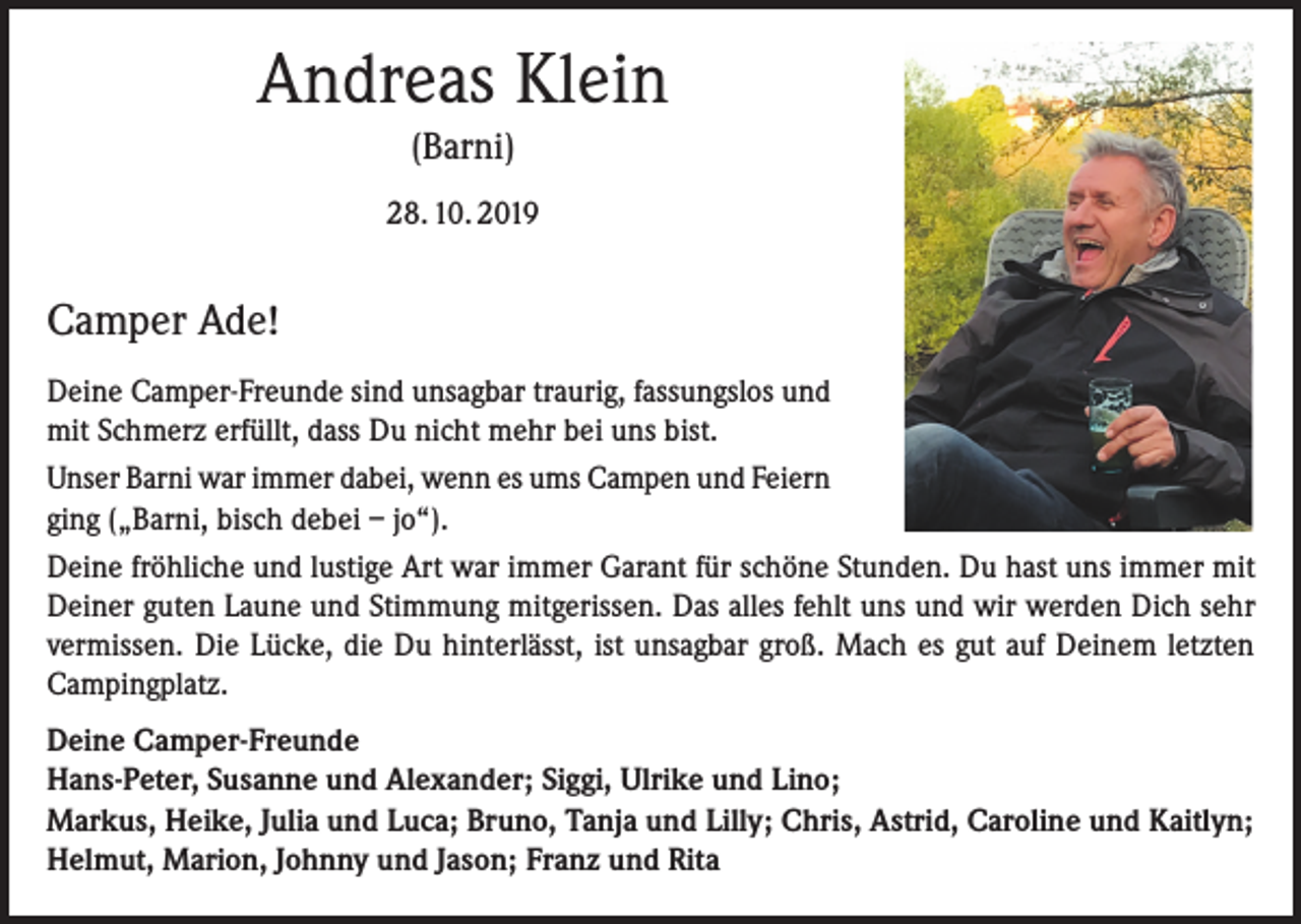<p>Andreas Klein<br />(Barni)<br />28. 10. 2019</p><p>Camper Ade!<br />Deine Camper-Freunde sind unsagbar traurig, fassungslos und<br />mit Schmerz erfüllt, dass Du nicht mehr bei uns bist.<br />Unser Barni war immer dabei, wenn es ums Campen und Feiern<br />ging („Barni, bisch debei – jo“).<br />Deine fröhliche und lustige Art war immer Garant für schöne Stunden. Du hast uns immer mit<br />Deiner guten Laune und Stimmung mitgerissen. Das alles fehlt uns und wir werden Dich sehr<br />vermissen. Die Lücke, die Du hinterlässt, ist unsagbar groß. Mach es gut auf Deinem letzten<br />Campingplatz.<br />Deine Camper-Freunde<br />Hans-Peter, Susanne und Alexander; Siggi, Ulrike und Lino;<br />Markus, Heike, Julia und Luca; Bruno, Tanja und Lilly; Chris, Astrid, Caroline und Kaitlyn;<br />Helmut, Marion, Johnny und Jason; Franz und Rita</p>