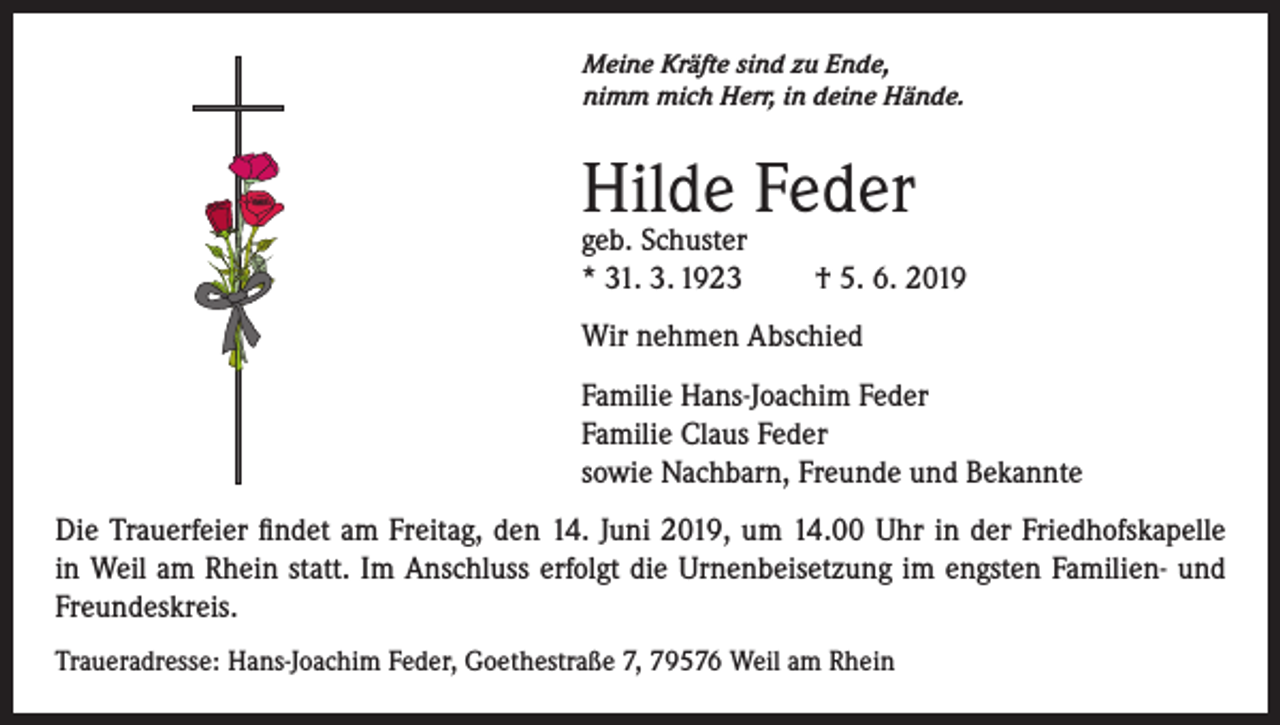 <p>Meine Kräfte sind zu Ende,<br />nimm mich Herr, in deine Hände.</p><p>Hilde Feder<br />geb. Schuster<br />* 31. 3. 1923</p><p>† 5. 6. 2019</p><p>Wir nehmen Abschied<br />Familie Hans-Joachim Feder<br />Familie Claus Feder<br />sowie Nachbarn, Freunde und Bekannte<br />Die Trauerfeier findet am Freitag, den 14. Juni 2019, um 14.00 Uhr in der Friedhofskapelle<br />in Weil am Rhein statt. Im Anschluss erfolgt die Urnenbeisetzung im engsten Familien­- und<br />Freundeskreis.<br />Traueradresse: Hans-Joachim Feder, Goethestraße 7, 79576 Weil am Rhein</p>