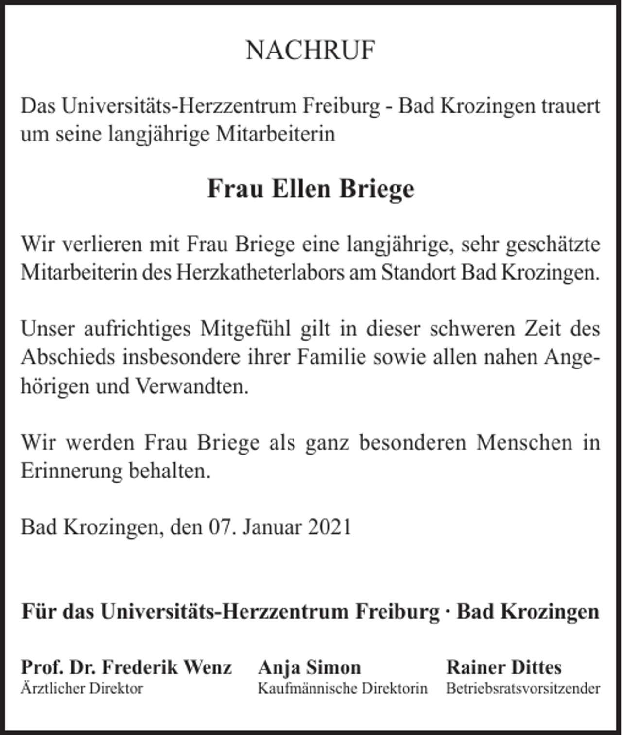 <p>NACHRUF<br />Das Universitäts-Herzzentrum Freiburg - Bad Krozingen trauert<br />um seine langjährige Mitarbeiterin</p><p>Frau Ellen Briege<br />Wir verlieren mit Frau Briege eine langjährige, sehr geschätzte<br />Mitarbeiterin des Herzkatheterlabors am Standort Bad Krozingen.<br />Unser aufrichtiges Mitgefühl gilt in dieser schweren Zeit des<br />Abschieds insbesondere ihrer Familie sowie allen nahen Angehörigen und Verwandten.<br />Wir werden Frau Briege als ganz besonderen Menschen in<br />Erinnerung behalten.<br />Bad Krozingen, den 07. Januar 2021</p><p>Für das Universitäts-Herzzentrum Freiburg ∙ Bad Krozingen<br />Prof. Dr. Frederik Wenz</p><p>Anja Simon</p><p>Rainer Dittes</p><p>Ärztlicher Direktor</p><p>Kaufmännische Direktorin</p><p>Betriebsratsvorsitzender</p>
