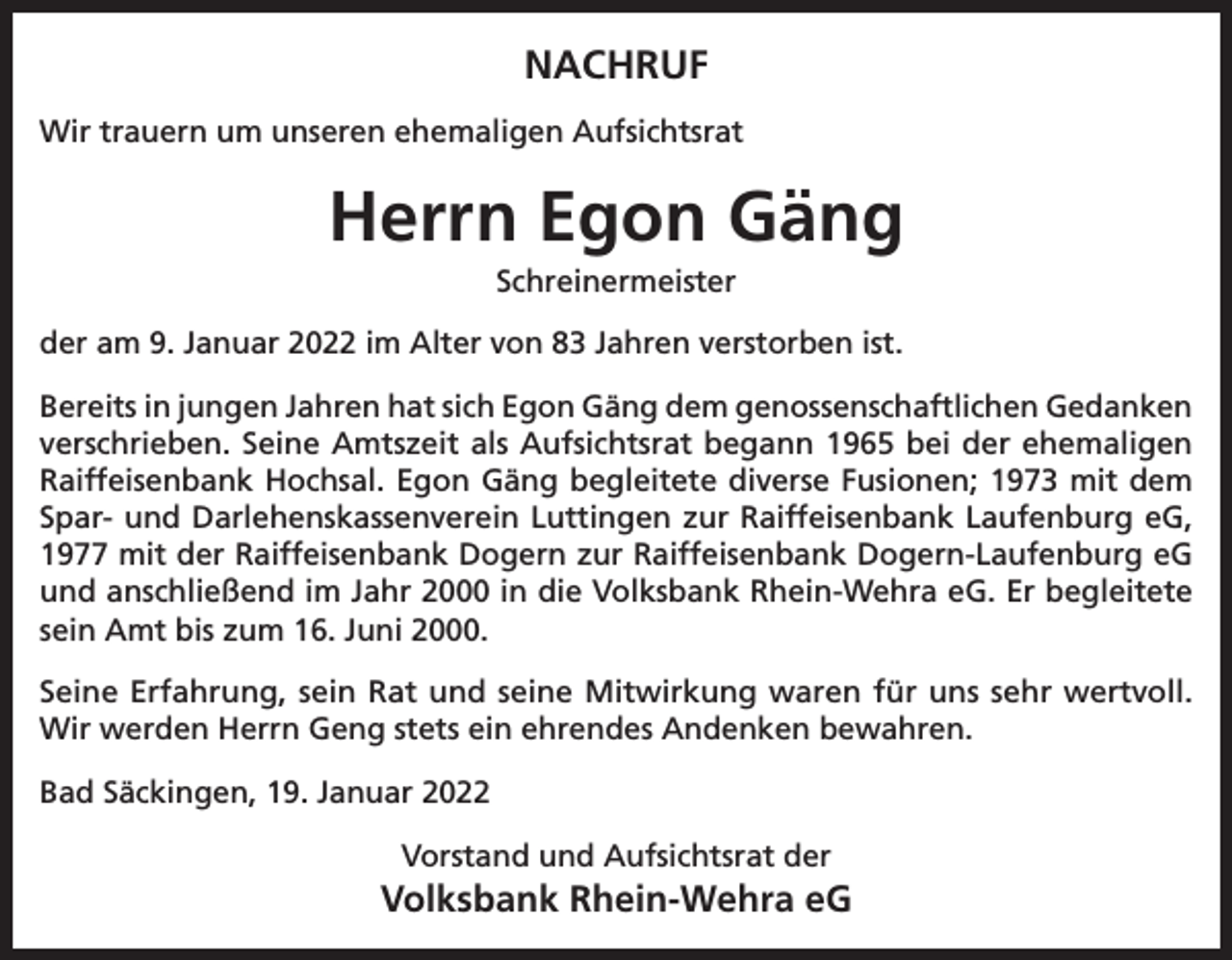 <p>NACHRUF<br />Wir trauern um unseren ehemaligen Aufsichtsrat</p><p>Herrn Egon Gäng<br />Schreinermeister<br />der am 9. Januar 2022 im Alter von 83 Jahren verstorben ist.<br />Bereits in jungen Jahren hat sich Egon Gäng dem genossenschaftlichen Gedanken<br />verschrieben. Seine Amtszeit als Aufsichtsrat begann 1965 bei der ehemaligen<br />Raiffeisenbank Hochsal. Egon Gäng begleitete diverse Fusionen; 1973 mit dem<br />Spar- und Darlehenskassenverein Luttingen zur Raiffeisenbank Laufenburg eG,<br />1977 mit der Raiffeisenbank Dogern zur Raiffeisenbank Dogern-Laufenburg eG<br />und anschließend im Jahr 2000 in die Volksbank Rhein-Wehra eG. Er begleitete<br />sein Amt bis zum 16. Juni 2000.<br />Seine Erfahrung, sein Rat und seine Mitwirkung waren für uns sehr wertvoll.<br />Wir werden Herrn Geng stets ein ehrendes Andenken bewahren.<br />Bad Säckingen, 19. Januar 2022<br />Vorstand und Aufsichtsrat der</p><p>Volksbank Rhein-Wehra eG</p>