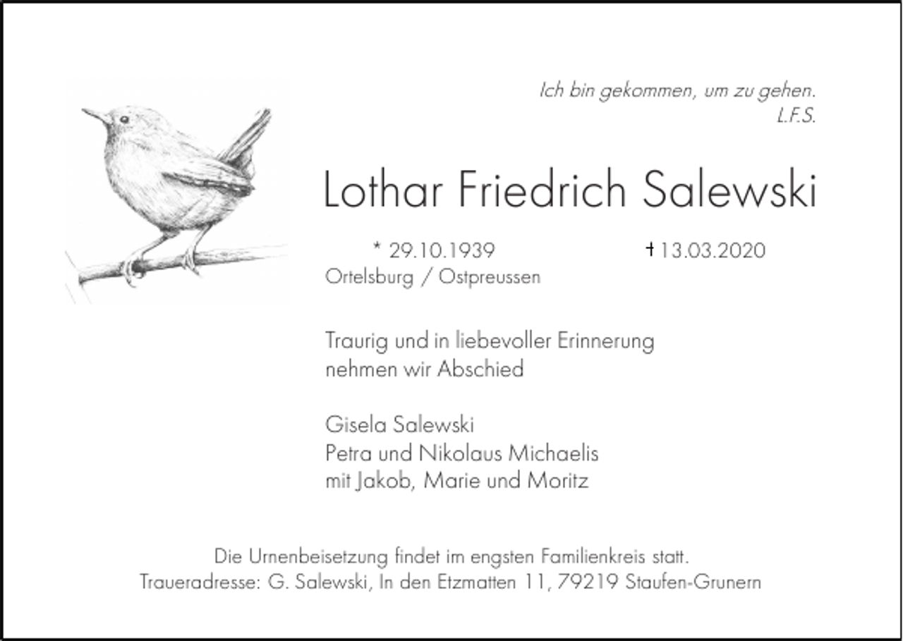 <p>Ich bin gekommen, um zu gehen.<br />L.F.S.</p><p>Lothar Friedrich Salewski<br />* 29.10.1939<br />Ortelsburg / Ostpreussen</p><p>13.03.2020</p><p>Traurig und in liebevoller Erinnerung<br />nehmen wir Abschied<br />Gisela Salewski<br />Petra und Nikolaus Michaelis<br />mit Jakob, Marie und Moritz<br />Die Urnenbeisetzung findet im engsten Familienkreis statt.<br />Traueradresse: G. Salewski, In den Etzmatten 11, 79219 Staufen-Grunern</p>