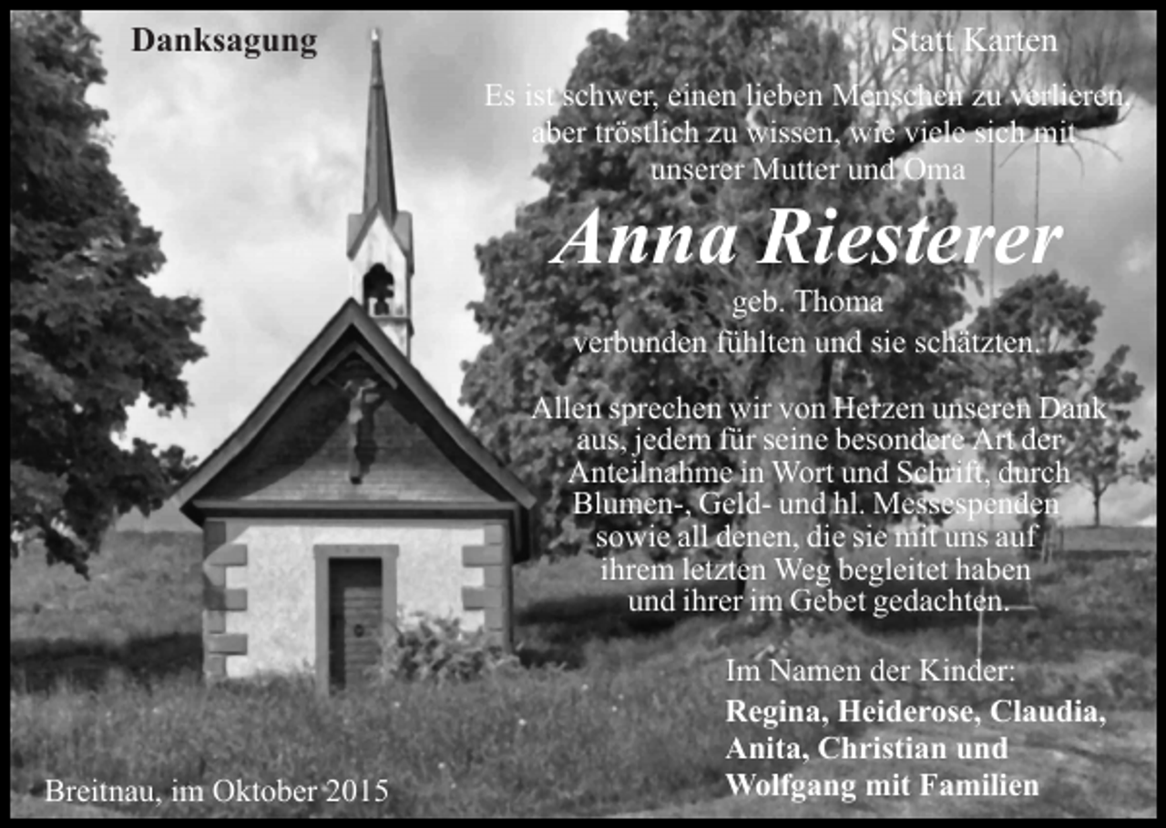 <p>Danksagung</p><p>Statt Karten<br />Es ist schwer, einen lieben Menschen zu verlieren,<br />aber tröstlich zu wissen, wie viele sich mit<br />unserer Mutter und Oma</p><p>Anna Riesterer<br />geb. Thoma<br />verbunden fühlten und sie schätzten.<br />Allen sprechen wir von Herzen unseren Dank<br />aus, jedem für seine besondere Art der<br />Anteilnahme in Wort und Schrift, durch<br />Blumen-, Geld- und hl. Messespenden<br />sowie all denen, die sie mit uns auf<br />ihrem letzten Weg begleitet haben<br />und ihrer im Gebet gedachten.</p><p>Breitnau, im Oktober 2015</p><p>Im Namen der Kinder:<br />Regina, Heiderose, Claudia,<br />Anita, Christian und<br />Wolfgang mit Familien</p>