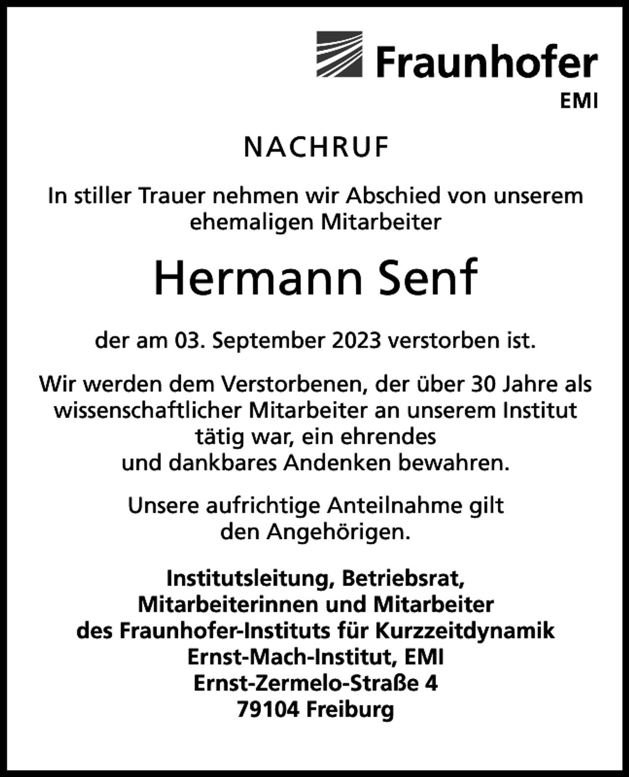 <p>NACHRUF<br />In stiller Trauer nehmen wir Abschied von unserem<br />ehemaligen Mitarbeiter</p><p>Hermann Senf<br />der am 03. September 2023 verstorben ist.<br />Wir werden dem Verstorbenen, der über 30 Jahre als<br />wissenschaftlicher Mitarbeiter an unserem Institut<br />tätig war, ein ehrendes<br />und dankbares Andenken bewahren.<br />Unsere aufrichtige Anteilnahme gilt<br />den Angehörigen.<br />Institutsleitung, Betriebsrat,<br />Mitarbeiterinnen und Mitarbeiter<br />des Fraunhofer-Instituts für Kurzzeitdynamik<br />Ernst-Mach-Institut, EMI<br />Ernst-Zermelo-Straße 4<br />79104 Freiburg</p>