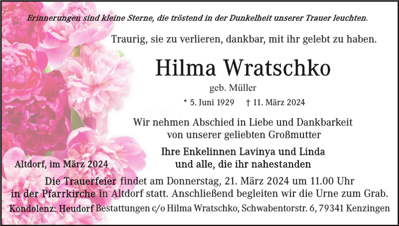 <p>Traurig, sie zu verlieren, dankbar, mit ihr gelebt zu haben.</p><p>geb. Müller<br />* 5. Juni 1929</p><p>† 11. März 2024</p><p>Wir nehmen Abschied in Liebe und Dankbarkeit<br />von unserer geliebten Großmutter</p><p>findet am Donnerstag, 21. März 2024 um 11.00 Uhr<br />in Altdorf statt. Anschließend begleiten wir die Urne zum Grab.<br />Bestattungen c/o Hilma Wratschko, Schwabentorstr. 6, 79341 Kenzingen</p>