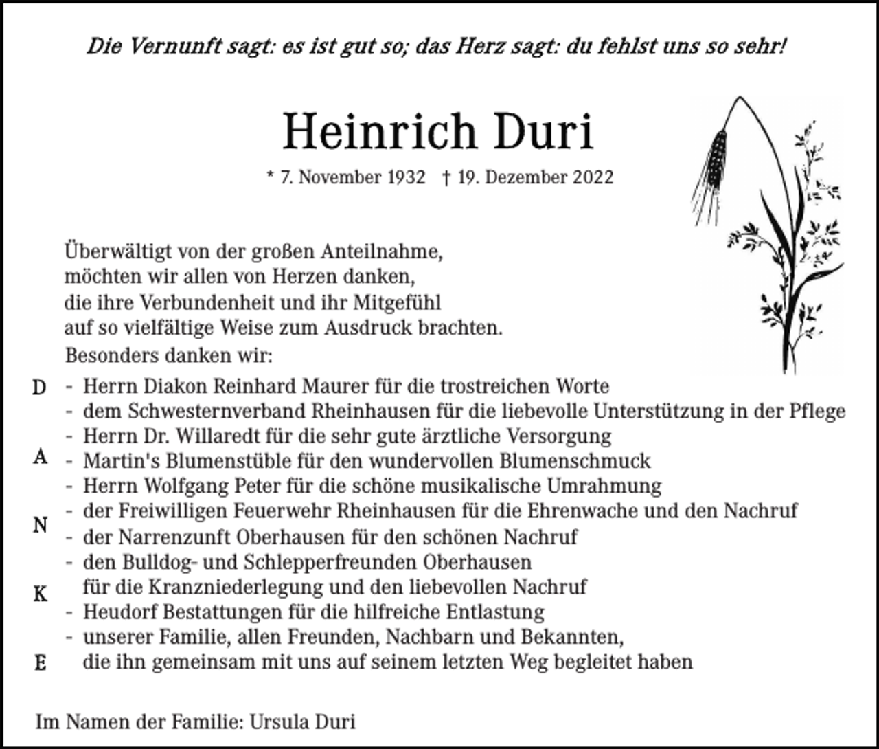 <p>* 7. November 1932 † 19. Dezember 2022</p><p>Überwältigt von der großen Anteilnahme,<br />möchten wir allen von Herzen danken,<br />die ihre Verbundenheit und ihr Mitgefühl<br />auf so vielfältige Weise zum Ausdruck brachten.<br />Besonders danken wir:<br />- Herrn Diakon Reinhard Maurer für die trostreichen Worte<br />- dem Schwesternverband Rheinhausen für die liebevolle Unterstützung in der Pflege<br />- Herrn Dr. Willaredt für die sehr gute ärztliche Versorgung<br />- Martin's Blumenstüble für den wundervollen Blumenschmuck<br />- Herrn Wolfgang Peter für die schöne musikalische Umrahmung<br />- der Freiwilligen Feuerwehr Rheinhausen für die Ehrenwache und den Nachruf<br />- der Narrenzunft Oberhausen für den schönen Nachruf<br />- den Bulldog- und Schlepperfreunden Oberhausen<br />für die Kranzniederlegung und den liebevollen Nachruf<br />- Heudorf Bestattungen für die hilfreiche Entlastung<br />- unserer Familie, allen Freunden, Nachbarn und Bekannten,<br />die ihn gemeinsam mit uns auf seinem letzten Weg begleitet haben<br />Im Namen der Familie: Ursula Duri</p>