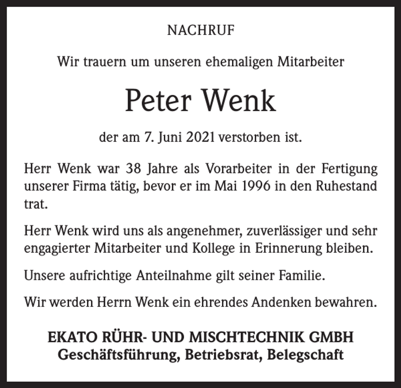 <p>NACHRUF<br />Wir trauern um unseren ehemaligen Mitarbeiter</p><p>Peter Wenk<br />der am 7. Juni 2021 verstorben ist.<br />Herr Wenk war 38 Jahre als Vorarbeiter in der Fertigung<br />unserer Firma tätig, bevor er im Mai 1996 in den Ruhestand<br />trat.<br />Herr Wenk wird uns als angenehmer, zuverlässiger und sehr<br />engagierter Mitarbeiter und Kollege in Erinnerung bleiben.<br />Unsere aufrichtige Anteilnahme gilt seiner Familie.<br />Wir werden Herrn Wenk ein ehrendes Andenken bewahren.</p><p>EKATO RÜHR- UND MISCHTECHNIK GMBH<br />Geschäftsführung, Betriebsrat, Belegschaft</p>