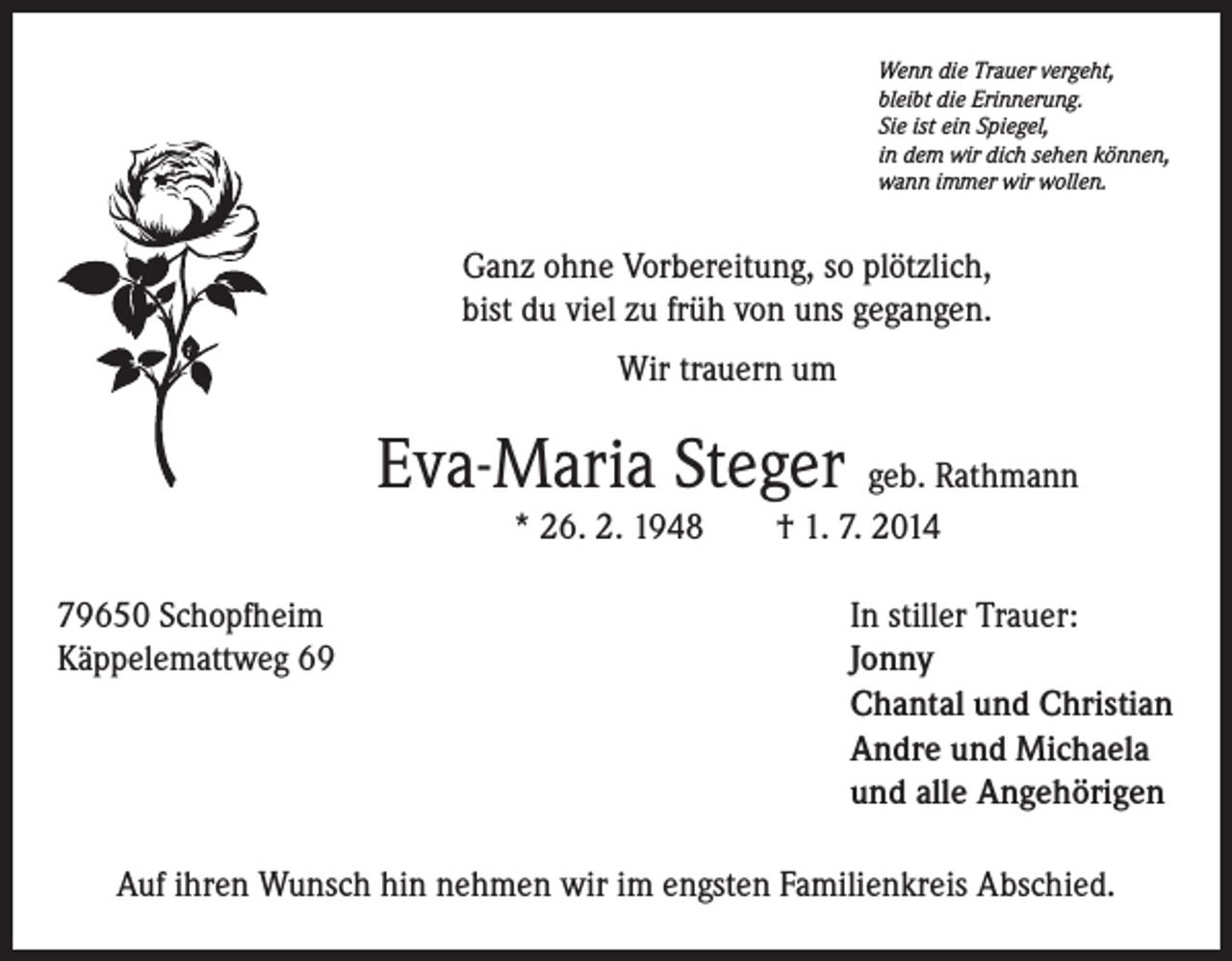 <p>Wenn die Trauer vergeht,</p><p>bleibt die Erinnerung.<br />Sie ist ein Spiegel,<br />in dem wir dich sehen können,<br />wann immer wir wollen.</p><p>Ganz ohne Vorbereitung, so plötzlich,<br />bist du viel zu früh von uns gegangen.</p><p>Wir trauern um</p><p>Eva-Maria Steger geb. Rathmann</p><p>* 26. 2. 1948 † 1. 7. 2014</p><p>79650 Schopfheim<br />Käppelemattweg 69</p><p>In stiller Trauer:<br />Jonny<br />Chantal und Christian<br />Andre und Michaela<br />und alle Angehörigen</p><p>Auf ihren Wunsch hin nehmen wir im engsten Familienkreis Abschied.</p>